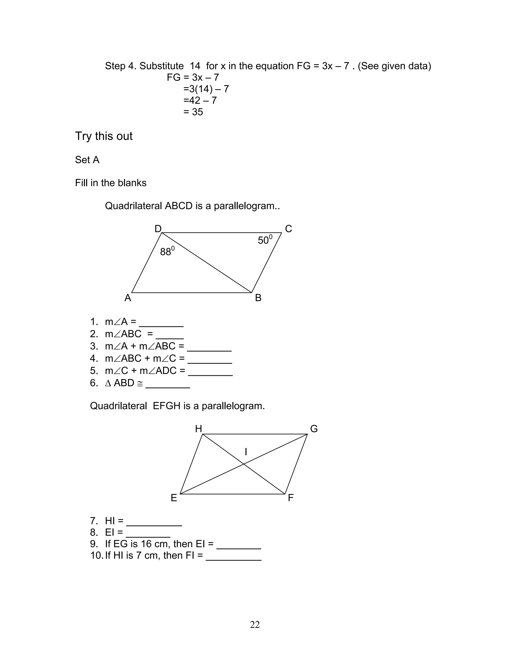 22
Step 4. Substitute 14 for x in the equation FG = 3x – 7 . (See given data)
FG = 3x – 7
=3(14) – 7
=42 – 7
= 35
Try this out
Set A
Fill in the blanks
Quadrilateral ABCD is a parallelogram..
D C
500
880
A B
1. m∠A = ________
2. m∠ABC = _____
3. m∠A + m∠ABC = ________
4. m∠ABC + m∠C = ________
5. m∠C + m∠ADC = ________
6. ∆ ABD ≅ ________
Quadrilateral EFGH is a parallelogram.
H G
I
E F
7. HI = __________
8. EI = ________
9. If EG is 16 cm, then EI = ________
10.If HI is 7 cm, then FI = __________
 