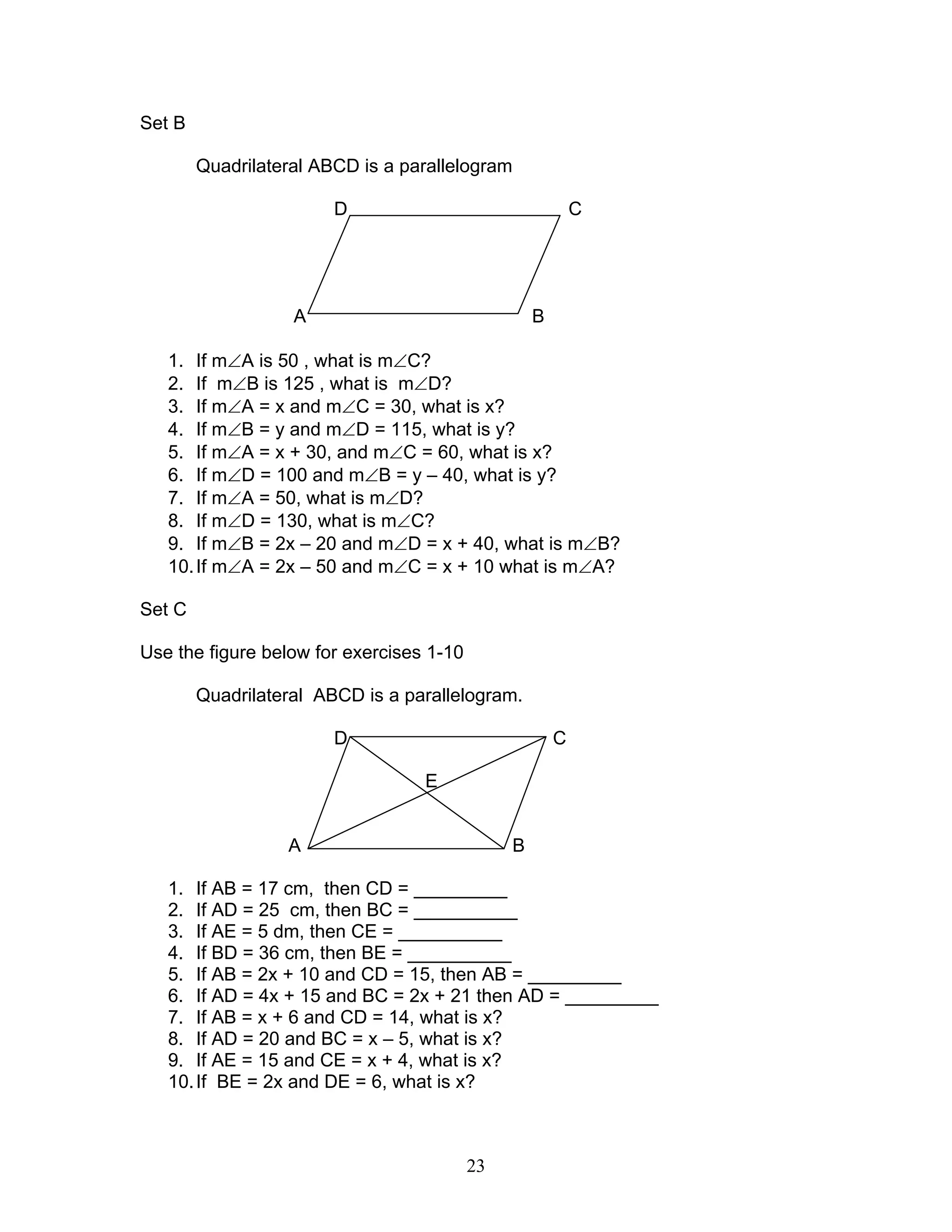 23
Set B
Quadrilateral ABCD is a parallelogram
D C
A B
1. If m∠A is 50 , what is m∠C?
2. If m∠B is 125 , what is m∠D?
3. If m∠A = x and m∠C = 30, what is x?
4. If m∠B = y and m∠D = 115, what is y?
5. If m∠A = x + 30, and m∠C = 60, what is x?
6. If m∠D = 100 and m∠B = y – 40, what is y?
7. If m∠A = 50, what is m∠D?
8. If m∠D = 130, what is m∠C?
9. If m∠B = 2x – 20 and m∠D = x + 40, what is m∠B?
10.If m∠A = 2x – 50 and m∠C = x + 10 what is m∠A?
Set C
Use the figure below for exercises 1-10
Quadrilateral ABCD is a parallelogram.
D C
E
A B
1. If AB = 17 cm, then CD = _________
2. If AD = 25 cm, then BC = __________
3. If AE = 5 dm, then CE = __________
4. If BD = 36 cm, then BE = __________
5. If AB = 2x + 10 and CD = 15, then AB = _________
6. If AD = 4x + 15 and BC = 2x + 21 then AD = _________
7. If AB = x + 6 and CD = 14, what is x?
8. If AD = 20 and BC = x – 5, what is x?
9. If AE = 15 and CE = x + 4, what is x?
10.If BE = 2x and DE = 6, what is x?
 