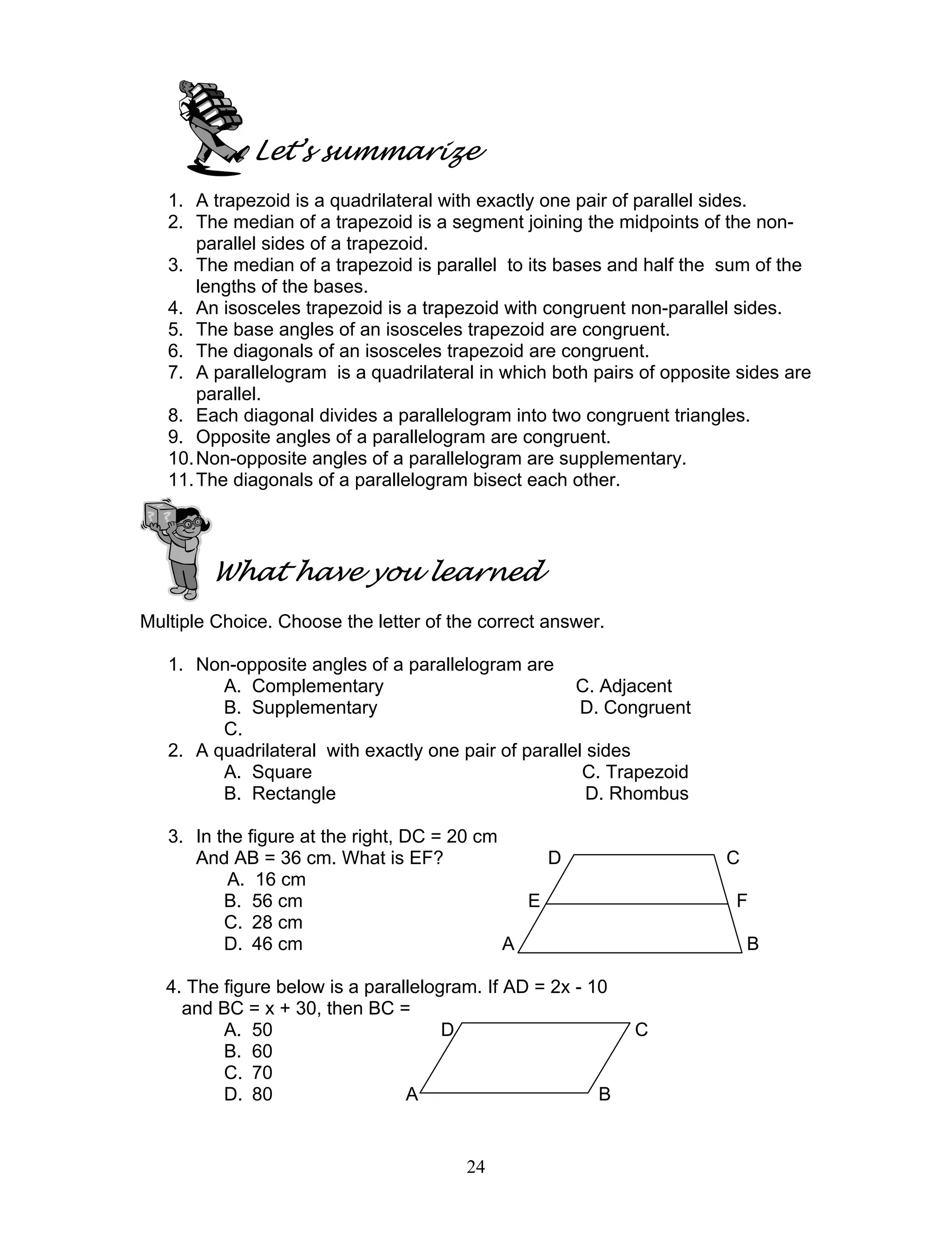 24
Let’s summarize
1. A trapezoid is a quadrilateral with exactly one pair of parallel sides.
2. The median of a trapezoid is a segment joining the midpoints of the non-
parallel sides of a trapezoid.
3. The median of a trapezoid is parallel to its bases and half the sum of the
lengths of the bases.
4. An isosceles trapezoid is a trapezoid with congruent non-parallel sides.
5. The base angles of an isosceles trapezoid are congruent.
6. The diagonals of an isosceles trapezoid are congruent.
7. A parallelogram is a quadrilateral in which both pairs of opposite sides are
parallel.
8. Each diagonal divides a parallelogram into two congruent triangles.
9. Opposite angles of a parallelogram are congruent.
10.Non-opposite angles of a parallelogram are supplementary.
11.The diagonals of a parallelogram bisect each other.
What have you learned
Multiple Choice. Choose the letter of the correct answer.
1. Non-opposite angles of a parallelogram are
A. Complementary C. Adjacent
B. Supplementary D. Congruent
C.
2. A quadrilateral with exactly one pair of parallel sides
A. Square C. Trapezoid
B. Rectangle D. Rhombus
3. In the figure at the right, DC = 20 cm
And AB = 36 cm. What is EF? D C
A. 16 cm
B. 56 cm E F
C. 28 cm
D. 46 cm A B
4. The figure below is a parallelogram. If AD = 2x - 10
and BC = x + 30, then BC =
A. 50 D C
B. 60
C. 70
D. 80 A B
 