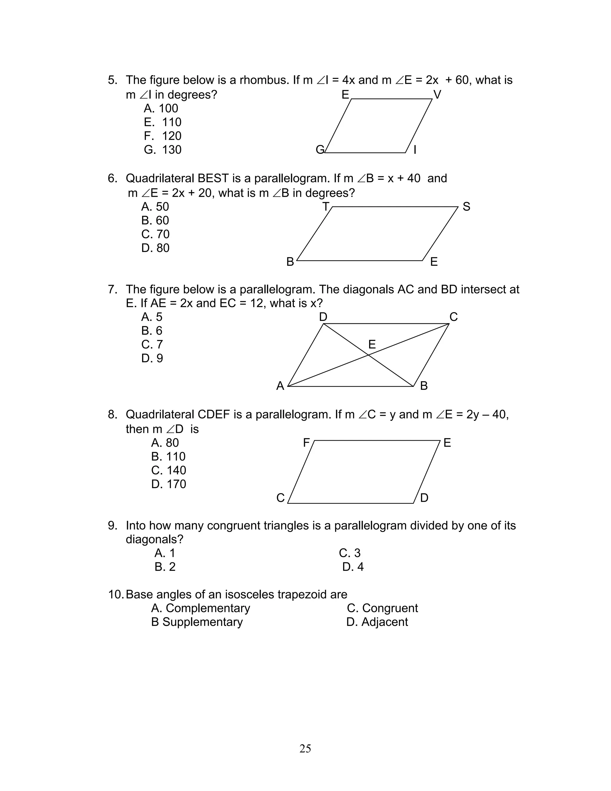25
5. The figure below is a rhombus. If m ∠I = 4x and m ∠E = 2x + 60, what is
m ∠I in degrees? E V
A. 100
E. 110
F. 120
G. 130 G I
6. Quadrilateral BEST is a parallelogram. If m ∠B = x + 40 and
m ∠E = 2x + 20, what is m ∠B in degrees?
A. 50 T S
B. 60
C. 70
D. 80
B E
7. The figure below is a parallelogram. The diagonals AC and BD intersect at
E. If AE = 2x and EC = 12, what is x?
A. 5 D C
B. 6
C. 7 E
D. 9
A B
8. Quadrilateral CDEF is a parallelogram. If m ∠C = y and m ∠E = 2y – 40,
then m ∠D is
A. 80 F E
B. 110
C. 140
D. 170
C D
9. Into how many congruent triangles is a parallelogram divided by one of its
diagonals?
A. 1 C. 3
B. 2 D. 4
10.Base angles of an isosceles trapezoid are
A. Complementary C. Congruent
B Supplementary D. Adjacent
 