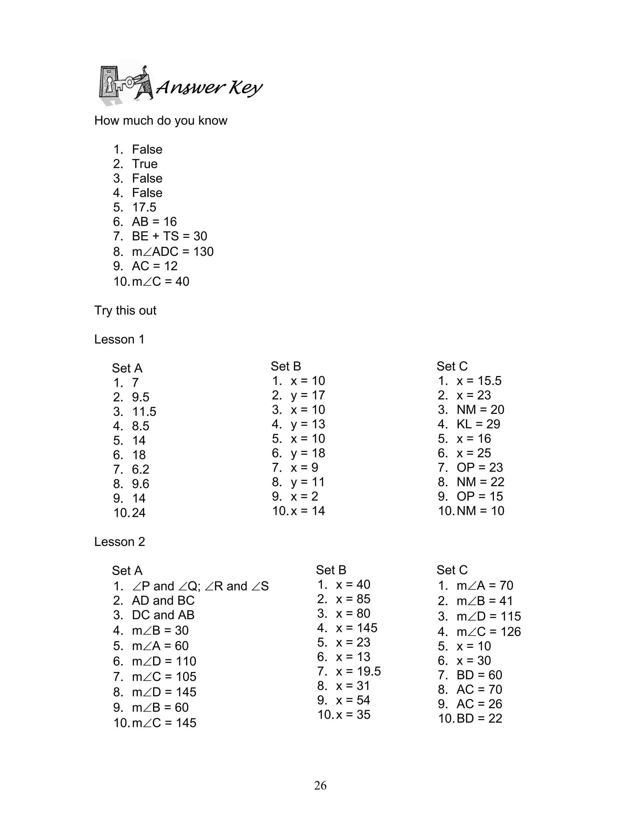 26
Answer Key
How much do you know
1. False
2. True
3. False
4. False
5. 17.5
6. AB = 16
7. BE + TS = 30
8. m∠ADC = 130
9. AC = 12
10.m∠C = 40
Try this out
Lesson 1
Set A
1. 7
2. 9.5
3. 11.5
4. 8.5
5. 14
6. 18
7. 6.2
8. 9.6
9. 14
10.24
Lesson 2
Set A
1. ∠P and ∠Q; ∠R and ∠S
2. AD and BC
3. DC and AB
4. m∠B = 30
5. m∠A = 60
6. m∠D = 110
7. m∠C = 105
8. m∠D = 145
9. m∠B = 60
10.m∠C = 145
Set B
1. x = 10
2. y = 17
3. x = 10
4. y = 13
5. x = 10
6. y = 18
7. x = 9
8. y = 11
9. x = 2
10.x = 14
Set C
1. x = 15.5
2. x = 23
3. NM = 20
4. KL = 29
5. x = 16
6. x = 25
7. OP = 23
8. NM = 22
9. OP = 15
10.NM = 10
Set B
1. x = 40
2. x = 85
3. x = 80
4. x = 145
5. x = 23
6. x = 13
7. x = 19.5
8. x = 31
9. x = 54
10.x = 35
Set C
1. m∠A = 70
2. m∠B = 41
3. m∠D = 115
4. m∠C = 126
5. x = 10
6. x = 30
7. BD = 60
8. AC = 70
9. AC = 26
10.BD = 22
 