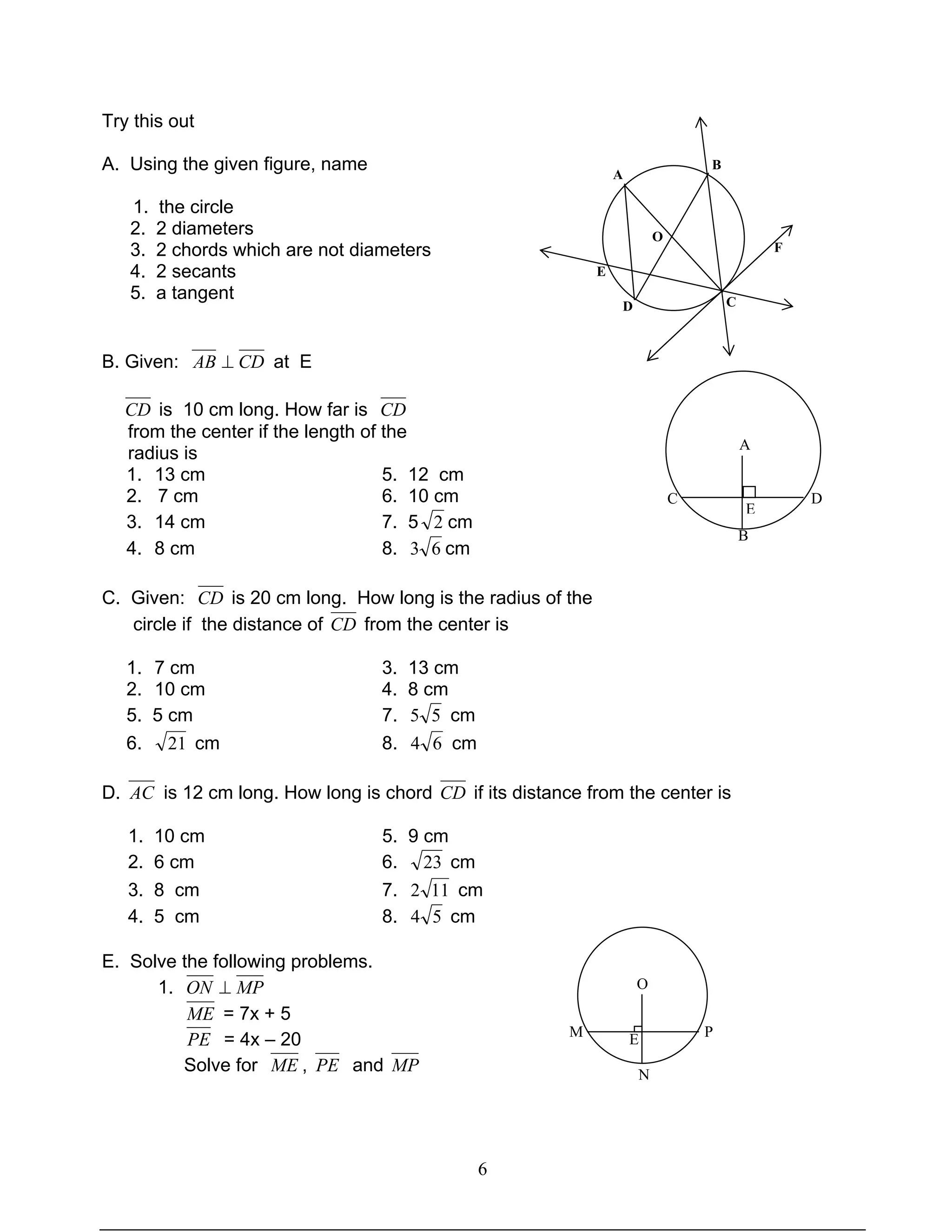 6
Try this out
A. Using the given figure, name
1. the circle
2. 2 diameters
3. 2 chords which are not diameters
4. 2 secants
5. a tangent
B. Given: CDAB ⊥ at E
CD is 10 cm long. How far is CD
from the center if the length of the
radius is
1. 13 cm 5. 12 cm
2. 7 cm 6. 10 cm
3. 14 cm 7. 5 2 cm
4. 8 cm 8. 63 cm
C. Given: CD is 20 cm long. How long is the radius of the
circle if the distance of CD from the center is
1. 7 cm 3. 13 cm
2. 10 cm 4. 8 cm
5. 5 cm 7. 55 cm
6. 21 cm 8. 64 cm
D. AC is 12 cm long. How long is chord CD if its distance from the center is
1. 10 cm 5. 9 cm
2. 6 cm 6. 23 cm
3. 8 cm 7. 112 cm
4. 5 cm 8. 54 cm
E. Solve the following problems.
1. MPON ⊥
ME = 7x + 5
PE = 4x – 20
Solve for ME , PE and MP
O
M PE
N
A
C D
B
E
A
B
D
E
C
F
O
 