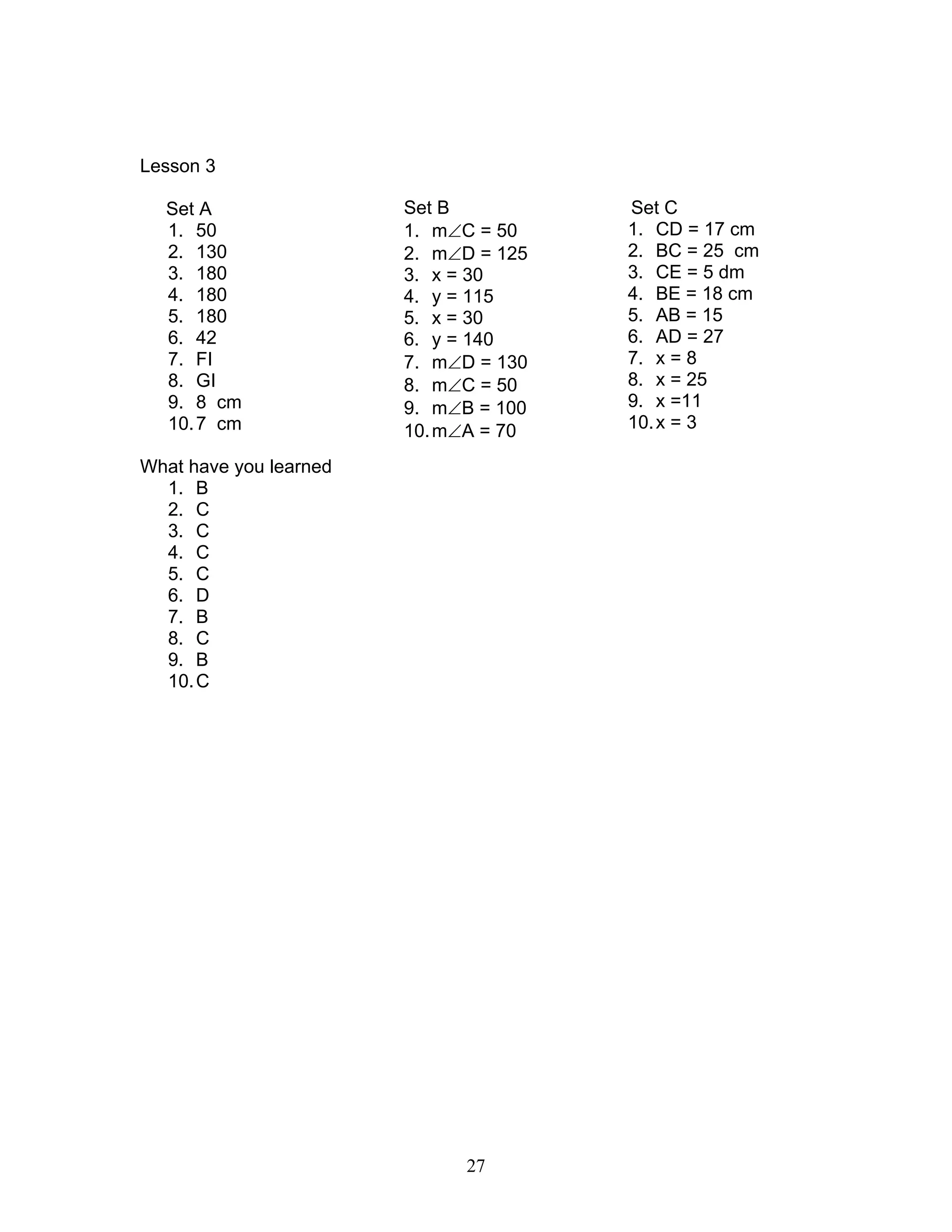 27
Lesson 3
Set A
1. 50
2. 130
3. 180
4. 180
5. 180
6. 42
7. FI
8. GI
9. 8 cm
10.7 cm
What have you learned
1. B
2. C
3. C
4. C
5. C
6. D
7. B
8. C
9. B
10.C
Set B
1. m∠C = 50
2. m∠D = 125
3. x = 30
4. y = 115
5. x = 30
6. y = 140
7. m∠D = 130
8. m∠C = 50
9. m∠B = 100
10.m∠A = 70
Set C
1. CD = 17 cm
2. BC = 25 cm
3. CE = 5 dm
4. BE = 18 cm
5. AB = 15
6. AD = 27
7. x = 8
8. x = 25
9. x =11
10.x = 3
 