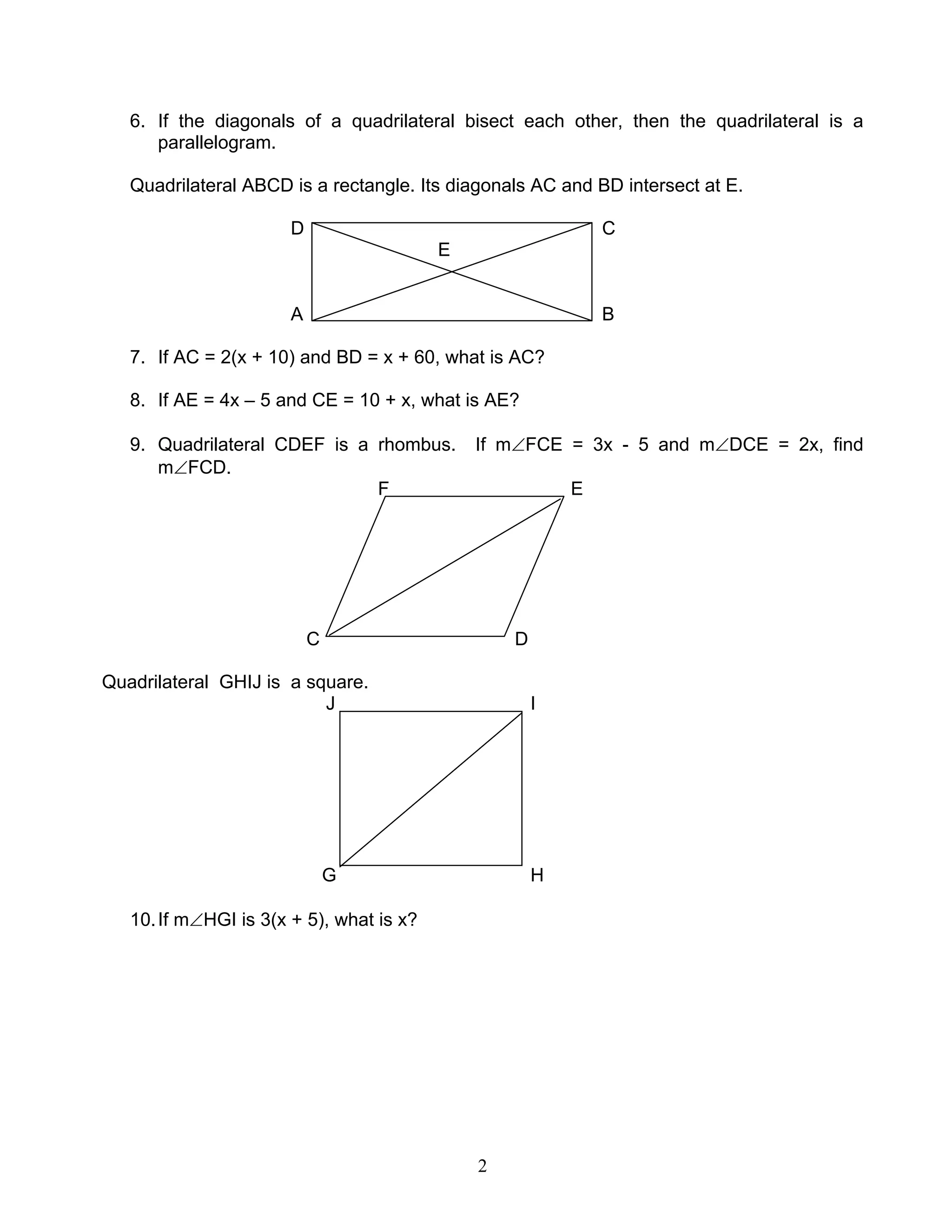 2
6. If the diagonals of a quadrilateral bisect each other, then the quadrilateral is a
parallelogram.
Quadrilateral ABCD is a rectangle. Its diagonals AC and BD intersect at E.
D C
E
A B
7. If AC = 2(x + 10) and BD = x + 60, what is AC?
8. If AE = 4x – 5 and CE = 10 + x, what is AE?
9. Quadrilateral CDEF is a rhombus. If m∠FCE = 3x - 5 and m∠DCE = 2x, find
m∠FCD.
F E
C D
Quadrilateral GHIJ is a square.
J I
G H
10.If m∠HGI is 3(x + 5), what is x?
 