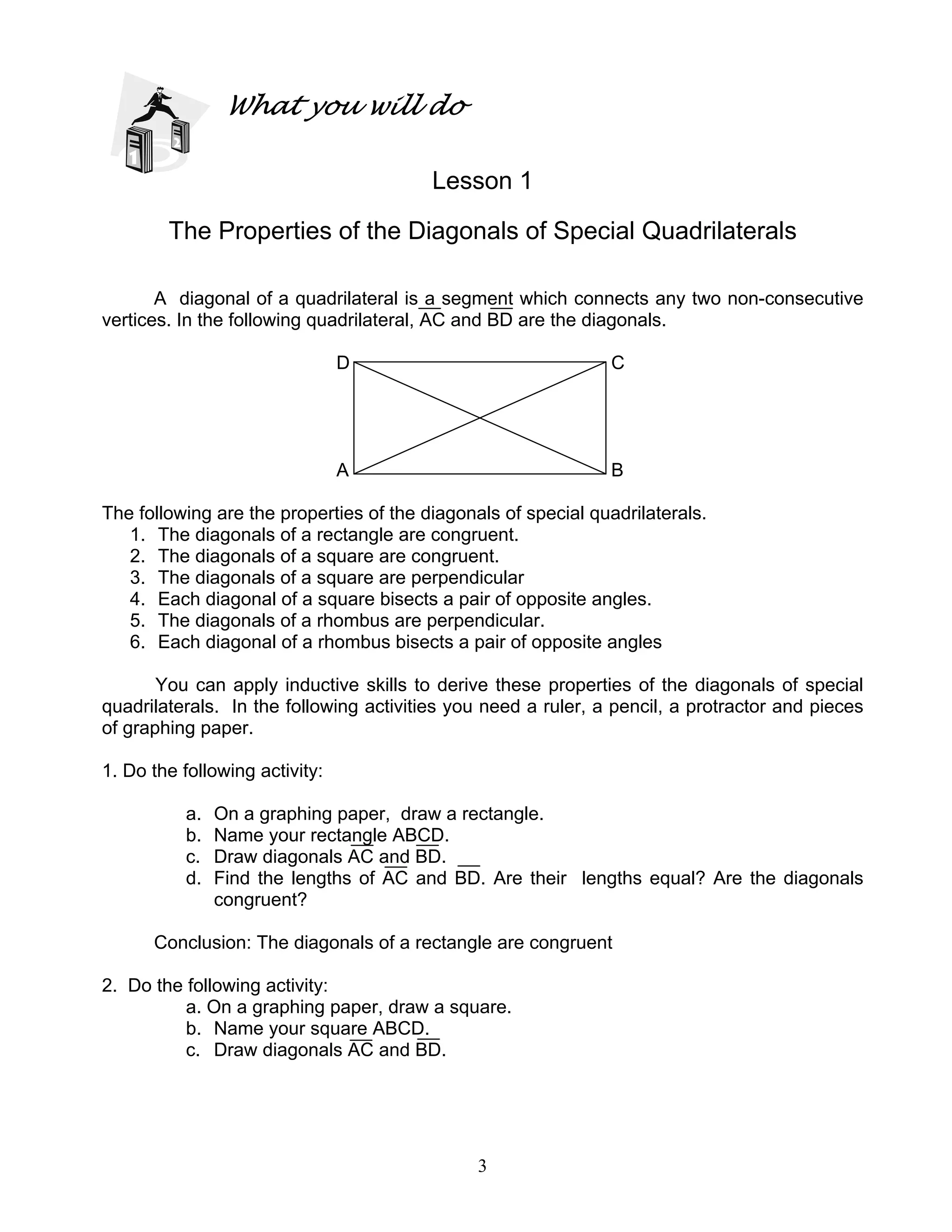 3
What you will do
Lesson 1
The Properties of the Diagonals of Special Quadrilaterals
A diagonal of a quadrilateral is a segment which connects any two non-consecutive
vertices. In the following quadrilateral, AC and BD are the diagonals.
D C
A B
The following are the properties of the diagonals of special quadrilaterals.
1. The diagonals of a rectangle are congruent.
2. The diagonals of a square are congruent.
3. The diagonals of a square are perpendicular
4. Each diagonal of a square bisects a pair of opposite angles.
5. The diagonals of a rhombus are perpendicular.
6. Each diagonal of a rhombus bisects a pair of opposite angles
You can apply inductive skills to derive these properties of the diagonals of special
quadrilaterals. In the following activities you need a ruler, a pencil, a protractor and pieces
of graphing paper.
1. Do the following activity:
a. On a graphing paper, draw a rectangle.
b. Name your rectangle ABCD.
c. Draw diagonals AC and BD.
d. Find the lengths of AC and BD. Are their lengths equal? Are the diagonals
congruent?
Conclusion: The diagonals of a rectangle are congruent
2. Do the following activity:
a. On a graphing paper, draw a square.
b. Name your square ABCD.
c. Draw diagonals AC and BD.
 