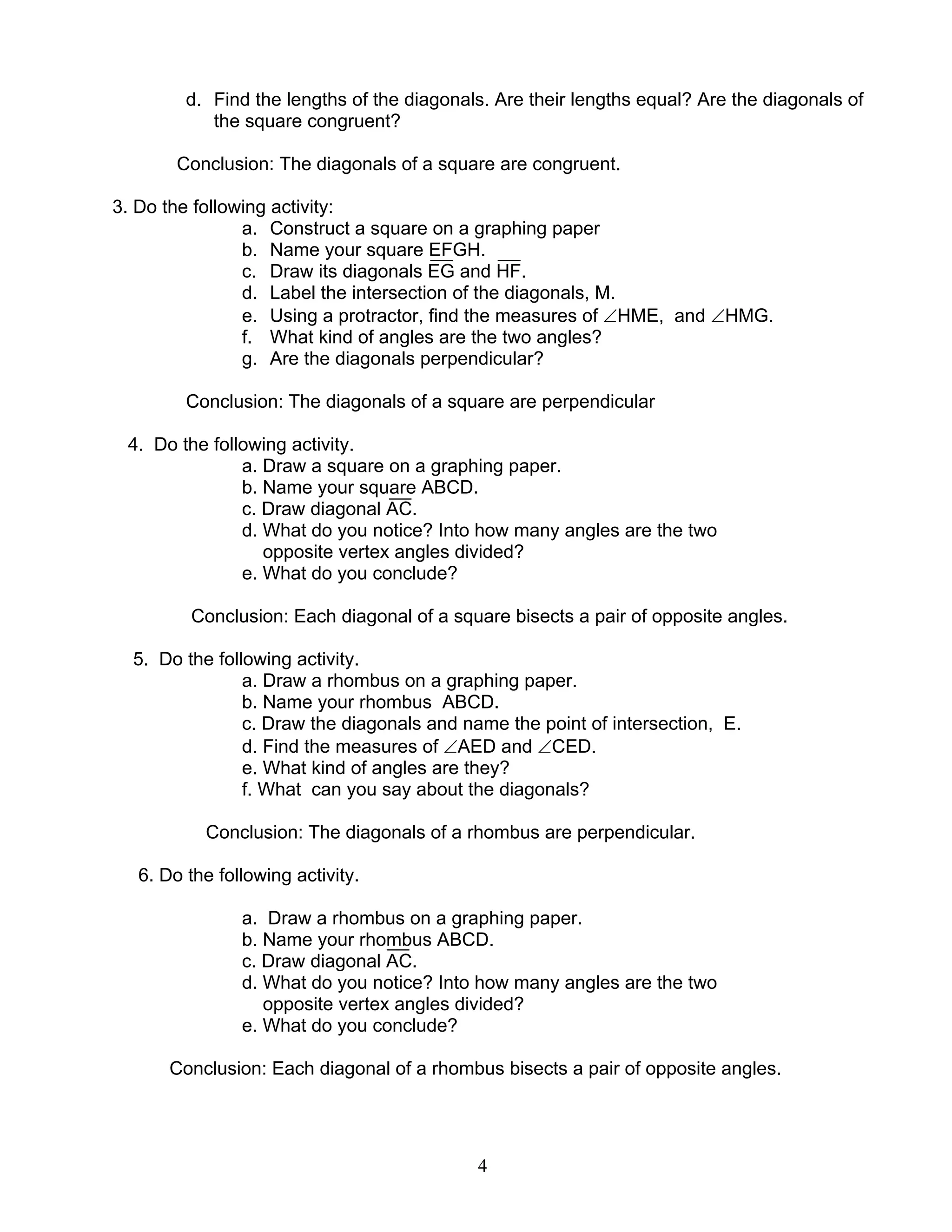 4
d. Find the lengths of the diagonals. Are their lengths equal? Are the diagonals of
the square congruent?
Conclusion: The diagonals of a square are congruent.
3. Do the following activity:
a. Construct a square on a graphing paper
b. Name your square EFGH.
c. Draw its diagonals EG and HF.
d. Label the intersection of the diagonals, M.
e. Using a protractor, find the measures of ∠HME, and ∠HMG.
f. What kind of angles are the two angles?
g. Are the diagonals perpendicular?
Conclusion: The diagonals of a square are perpendicular
4. Do the following activity.
a. Draw a square on a graphing paper.
b. Name your square ABCD.
c. Draw diagonal AC.
d. What do you notice? Into how many angles are the two
opposite vertex angles divided?
e. What do you conclude?
Conclusion: Each diagonal of a square bisects a pair of opposite angles.
5. Do the following activity.
a. Draw a rhombus on a graphing paper.
b. Name your rhombus ABCD.
c. Draw the diagonals and name the point of intersection, E.
d. Find the measures of ∠AED and ∠CED.
e. What kind of angles are they?
f. What can you say about the diagonals?
Conclusion: The diagonals of a rhombus are perpendicular.
6. Do the following activity.
a. Draw a rhombus on a graphing paper.
b. Name your rhombus ABCD.
c. Draw diagonal AC.
d. What do you notice? Into how many angles are the two
opposite vertex angles divided?
e. What do you conclude?
Conclusion: Each diagonal of a rhombus bisects a pair of opposite angles.
 