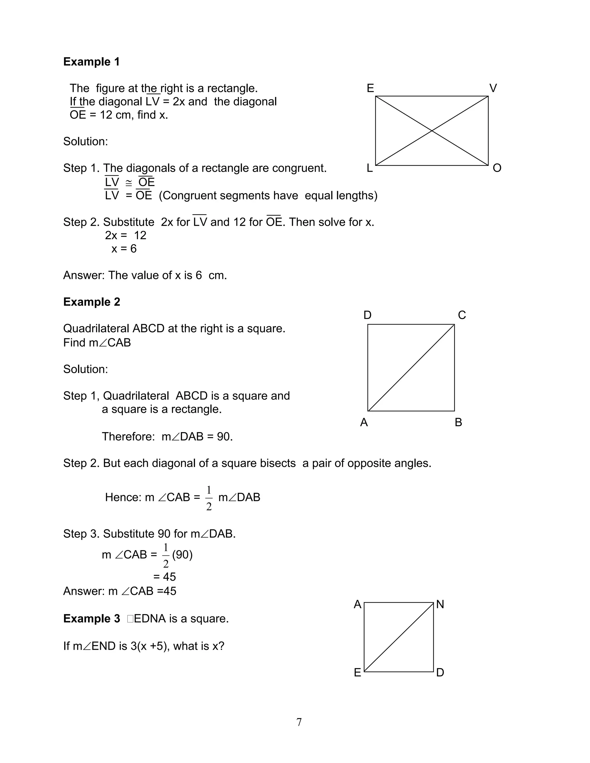 7
Example 1
The figure at the right is a rectangle. E V
If the diagonal LV = 2x and the diagonal
OE = 12 cm, find x.
Solution:
Step 1. The diagonals of a rectangle are congruent. L O
LV ≅ OE
LV = OE (Congruent segments have equal lengths)
Step 2. Substitute 2x for LV and 12 for OE. Then solve for x.
2x = 12
x = 6
Answer: The value of x is 6 cm.
Example 2
D C
Quadrilateral ABCD at the right is a square.
Find m∠CAB
Solution:
Step 1, Quadrilateral ABCD is a square and
a square is a rectangle.
A B
Therefore: m∠DAB = 90.
Step 2. But each diagonal of a square bisects a pair of opposite angles.
Hence: m ∠CAB =
2
1
m∠DAB
Step 3. Substitute 90 for m∠DAB.
m ∠CAB =
2
1
(90)
= 45
Answer: m ∠CAB =45
A N
Example 3 EDNA is a square.
If m∠END is 3(x +5), what is x?
E D
 