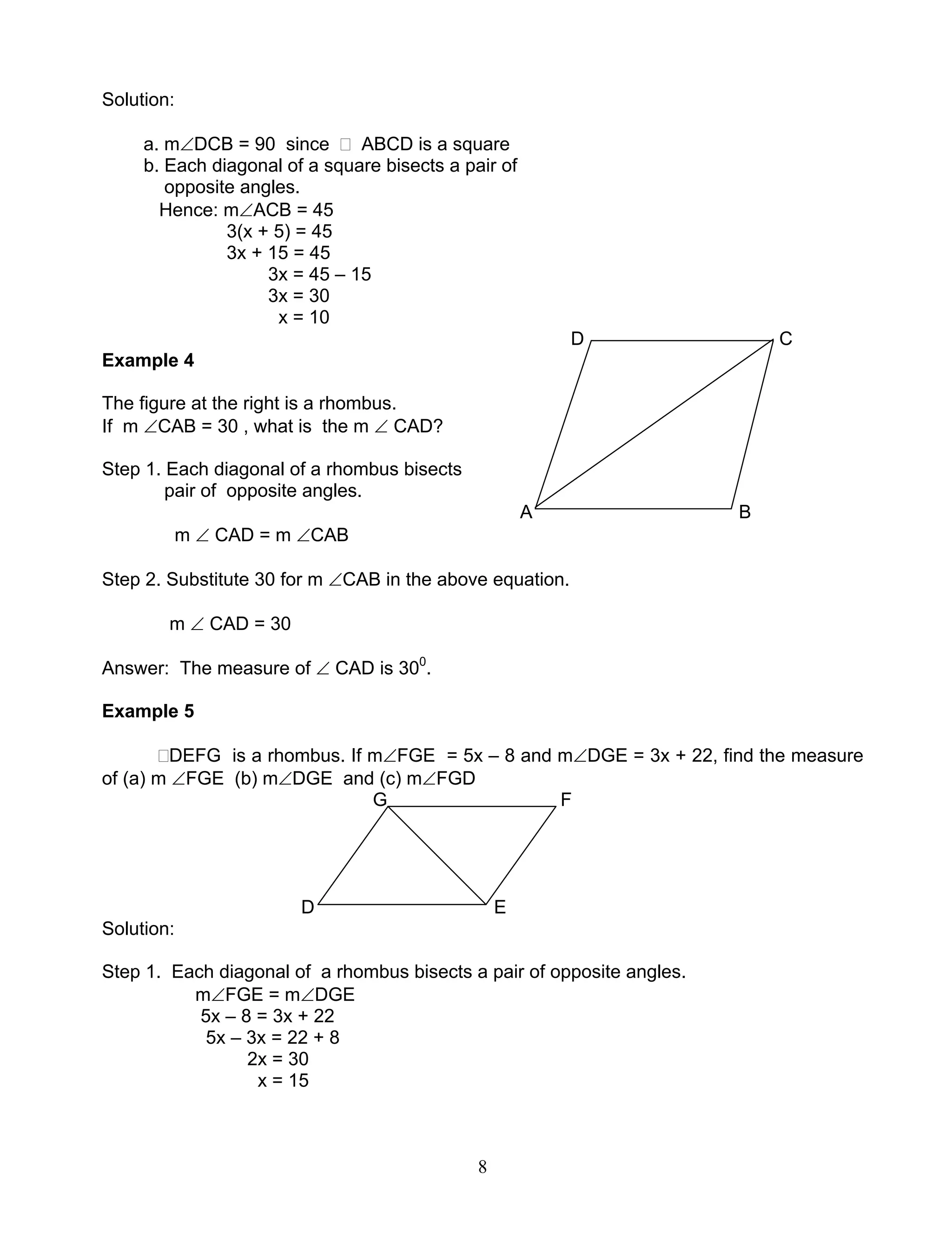 8
Solution:
a. m∠DCB = 90 since ABCD is a square
b. Each diagonal of a square bisects a pair of
opposite angles.
Hence: m∠ACB = 45
3(x + 5) = 45
3x + 15 = 45
3x = 45 – 15
3x = 30
x = 10
D C
Example 4
The figure at the right is a rhombus.
If m ∠CAB = 30 , what is the m ∠ CAD?
Step 1. Each diagonal of a rhombus bisects
pair of opposite angles.
A B
m ∠ CAD = m ∠CAB
Step 2. Substitute 30 for m ∠CAB in the above equation.
m ∠ CAD = 30
Answer: The measure of ∠ CAD is 300
.
Example 5
DEFG is a rhombus. If m∠FGE = 5x – 8 and m∠DGE = 3x + 22, find the measure
of (a) m ∠FGE (b) m∠DGE and (c) m∠FGD
G F
D E
Solution:
Step 1. Each diagonal of a rhombus bisects a pair of opposite angles.
m∠FGE = m∠DGE
5x – 8 = 3x + 22
5x – 3x = 22 + 8
2x = 30
x = 15
 