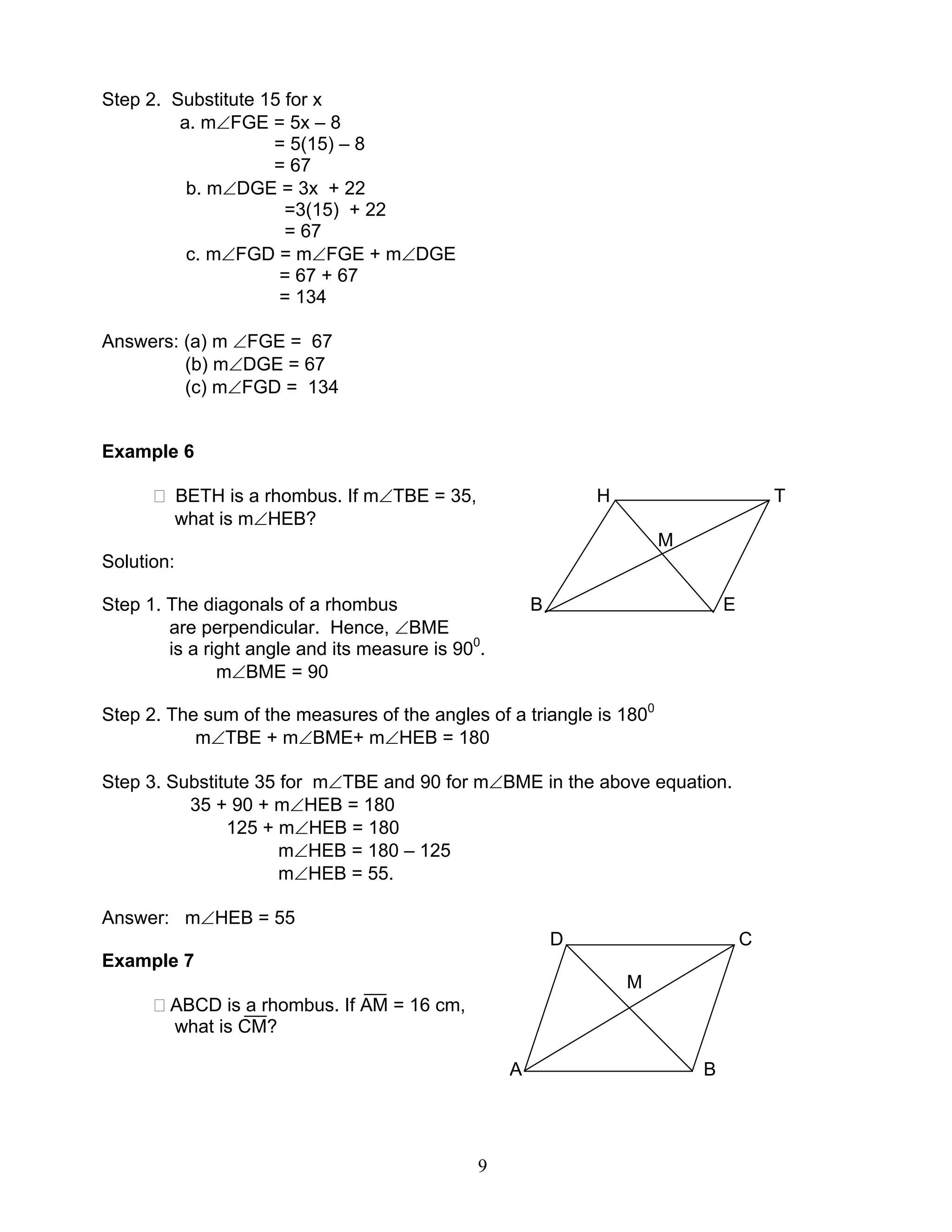 9
Step 2. Substitute 15 for x
a. m∠FGE = 5x – 8
= 5(15) – 8
= 67
b. m∠DGE = 3x + 22
=3(15) + 22
= 67
c. m∠FGD = m∠FGE + m∠DGE
= 67 + 67
= 134
Answers: (a) m ∠FGE = 67
(b) m∠DGE = 67
(c) m∠FGD = 134
Example 6
BETH is a rhombus. If m∠TBE = 35, H T
what is m∠HEB?
M
Solution:
Step 1. The diagonals of a rhombus B E
are perpendicular. Hence, ∠BME
is a right angle and its measure is 900
.
m∠BME = 90
Step 2. The sum of the measures of the angles of a triangle is 1800
m∠TBE + m∠BME+ m∠HEB = 180
Step 3. Substitute 35 for m∠TBE and 90 for m∠BME in the above equation.
35 + 90 + m∠HEB = 180
125 + m∠HEB = 180
m∠HEB = 180 – 125
m∠HEB = 55.
Answer: m∠HEB = 55
D C
Example 7
M
ABCD is a rhombus. If AM = 16 cm,
what is CM?
A B
 