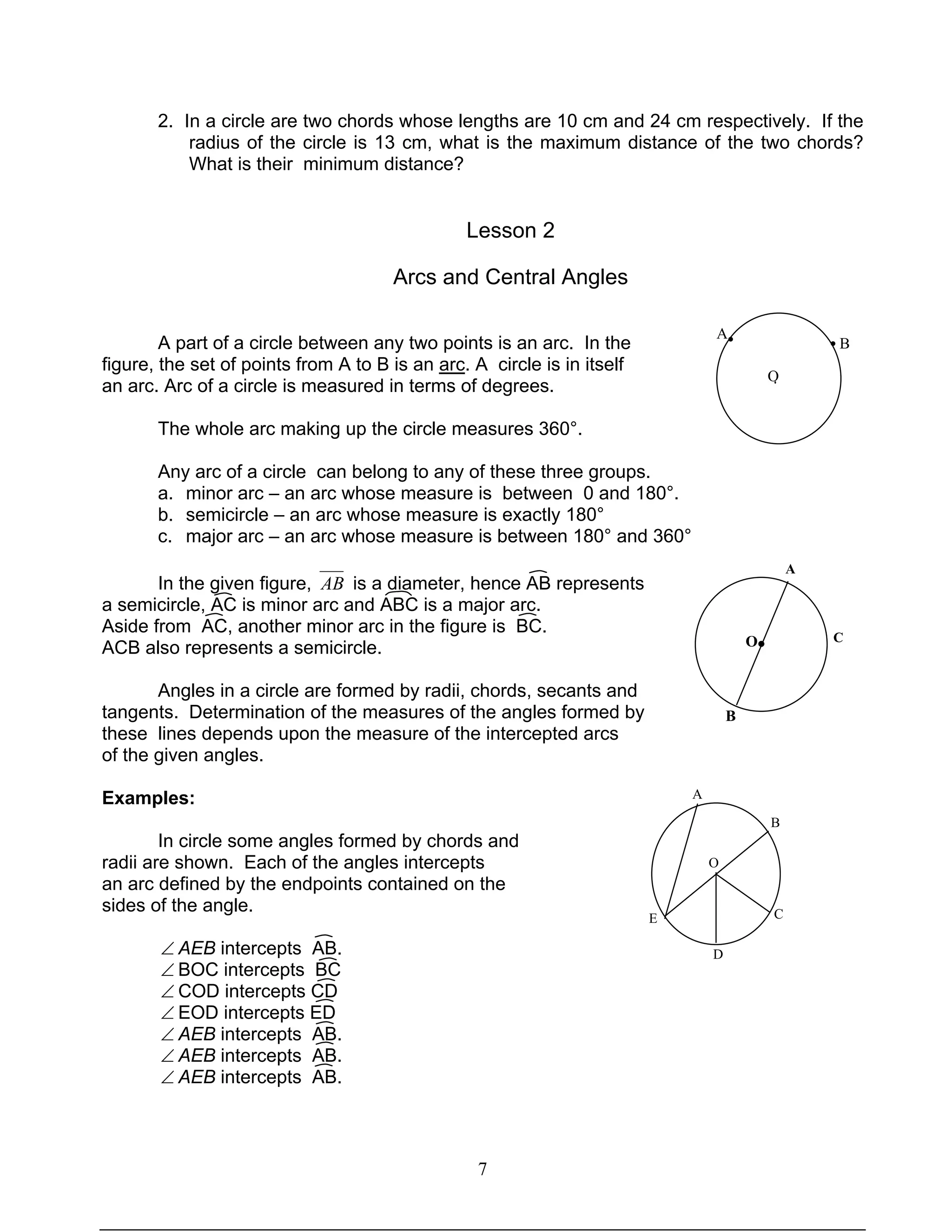 7
2. In a circle are two chords whose lengths are 10 cm and 24 cm respectively. If the
radius of the circle is 13 cm, what is the maximum distance of the two chords?
What is their minimum distance?
Lesson 2
Arcs and Central Angles
A part of a circle between any two points is an arc. In the
figure, the set of points from A to B is an arc. A circle is in itself
an arc. Arc of a circle is measured in terms of degrees.
The whole arc making up the circle measures 360°.
Any arc of a circle can belong to any of these three groups.
a. minor arc – an arc whose measure is between 0 and 180°.
b. semicircle – an arc whose measure is exactly 180°
c. major arc – an arc whose measure is between 180° and 360°
In the given figure, AB is a diameter, hence AB represents
a semicircle, AC is minor arc and ABC is a major arc.
Aside from AC, another minor arc in the figure is BC.
ACB also represents a semicircle.
Angles in a circle are formed by radii, chords, secants and
tangents. Determination of the measures of the angles formed by
these lines depends upon the measure of the intercepted arcs
of the given angles.
Examples:
In circle some angles formed by chords and
radii are shown. Each of the angles intercepts
an arc defined by the endpoints contained on the
sides of the angle.
∠ AEB intercepts AB.
∠ BOC intercepts BC
∠ COD intercepts CD
∠ EOD intercepts ED
∠ AEB intercepts AB.
∠ AEB intercepts AB.
∠ AEB intercepts AB.
O
A
B
C
D
E
A
C
B
O●
A
O
B• •
·
 