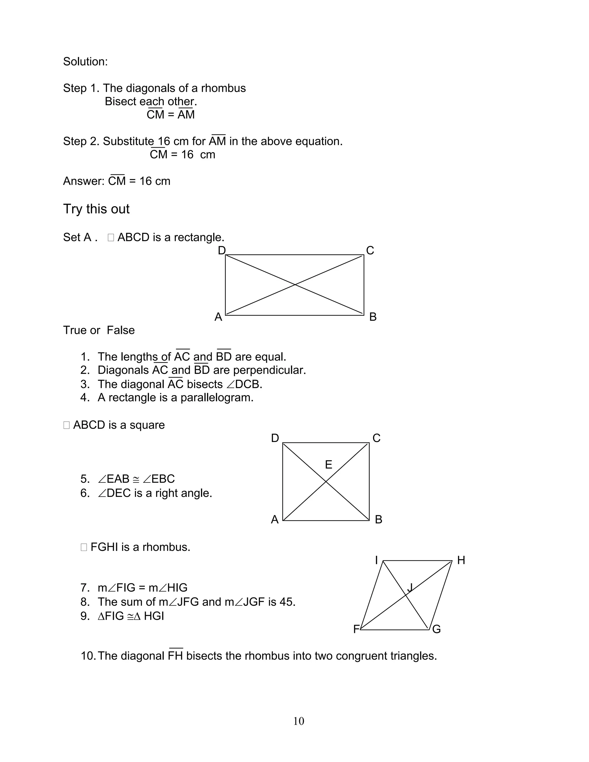 10
Solution:
Step 1. The diagonals of a rhombus
Bisect each other.
CM = AM
Step 2. Substitute 16 cm for AM in the above equation.
CM = 16 cm
Answer: CM = 16 cm
Try this out
Set A . ABCD is a rectangle.
D C
A B
True or False
1. The lengths of AC and BD are equal.
2. Diagonals AC and BD are perpendicular.
3. The diagonal AC bisects ∠DCB.
4. A rectangle is a parallelogram.
ABCD is a square
D C
E
5. ∠EAB ≅ ∠EBC
6. ∠DEC is a right angle.
A B
FGHI is a rhombus.
I H
7. m∠FIG = m∠HIG J
8. The sum of m∠JFG and m∠JGF is 45.
9. ∆FIG ≅∆ HGI
F G
10.The diagonal FH bisects the rhombus into two congruent triangles.
 