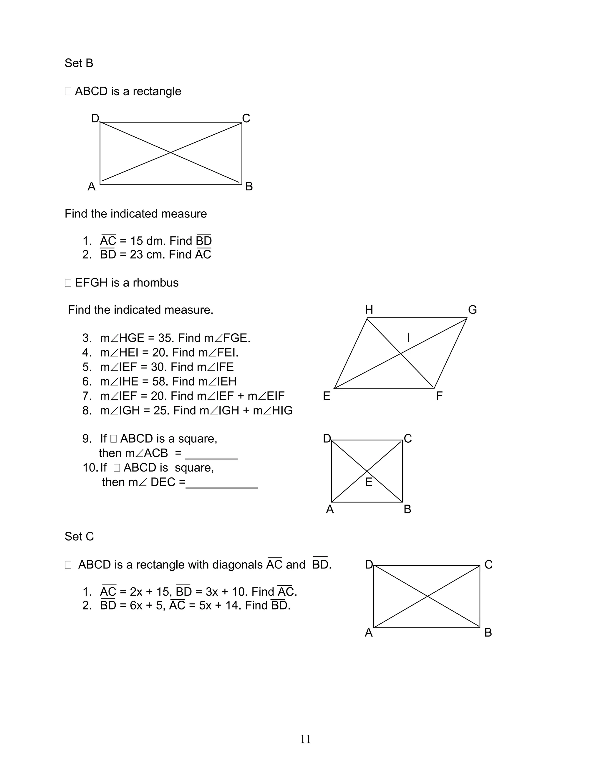 11
Set B
ABCD is a rectangle
D C
A B
Find the indicated measure
1. AC = 15 dm. Find BD
2. BD = 23 cm. Find AC
EFGH is a rhombus
Find the indicated measure. H G
3. m∠HGE = 35. Find m∠FGE. I
4. m∠HEI = 20. Find m∠FEI.
5. m∠IEF = 30. Find m∠IFE
6. m∠IHE = 58. Find m∠IEH
7. m∠IEF = 20. Find m∠IEF + m∠EIF E F
8. m∠IGH = 25. Find m∠IGH + m∠HIG
9. If ABCD is a square, D C
then m∠ACB = ________
10.If ABCD is square,
then m∠ DEC =___________ E
A B
Set C
ABCD is a rectangle with diagonals AC and BD. D C
1. AC = 2x + 15, BD = 3x + 10. Find AC.
2. BD = 6x + 5, AC = 5x + 14. Find BD.
A B
 