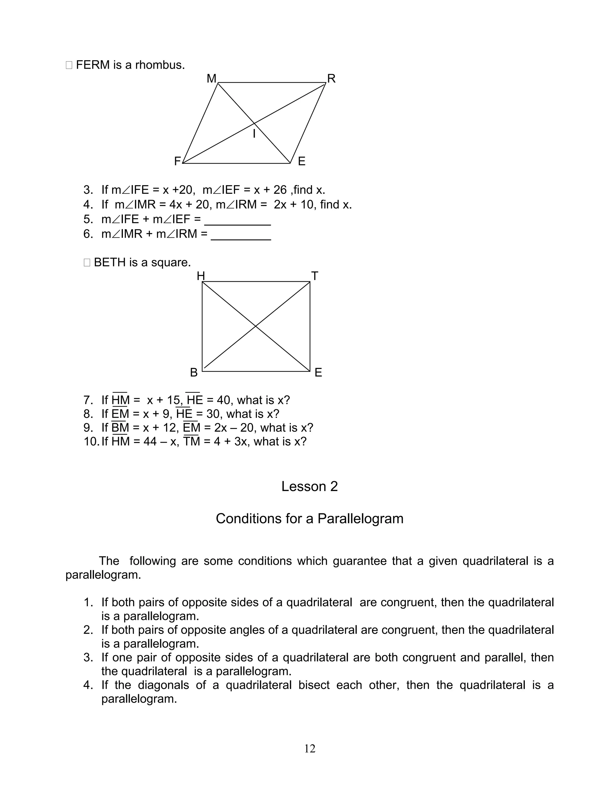 12
FERM is a rhombus.
M R
I
F E
3. If m∠IFE = x +20, m∠IEF = x + 26 ,find x.
4. If m∠IMR = 4x + 20, m∠IRM = 2x + 10, find x.
5. m∠IFE + m∠IEF = __________
6. m∠IMR + m∠IRM = _________
BETH is a square.
H T
B E
7. If HM = x + 15, HE = 40, what is x?
8. If EM = x + 9, HE = 30, what is x?
9. If BM = x + 12, EM = 2x – 20, what is x?
10.If HM = 44 – x, TM = 4 + 3x, what is x?
Lesson 2
Conditions for a Parallelogram
The following are some conditions which guarantee that a given quadrilateral is a
parallelogram.
1. If both pairs of opposite sides of a quadrilateral are congruent, then the quadrilateral
is a parallelogram.
2. If both pairs of opposite angles of a quadrilateral are congruent, then the quadrilateral
is a parallelogram.
3. If one pair of opposite sides of a quadrilateral are both congruent and parallel, then
the quadrilateral is a parallelogram.
4. If the diagonals of a quadrilateral bisect each other, then the quadrilateral is a
parallelogram.
 