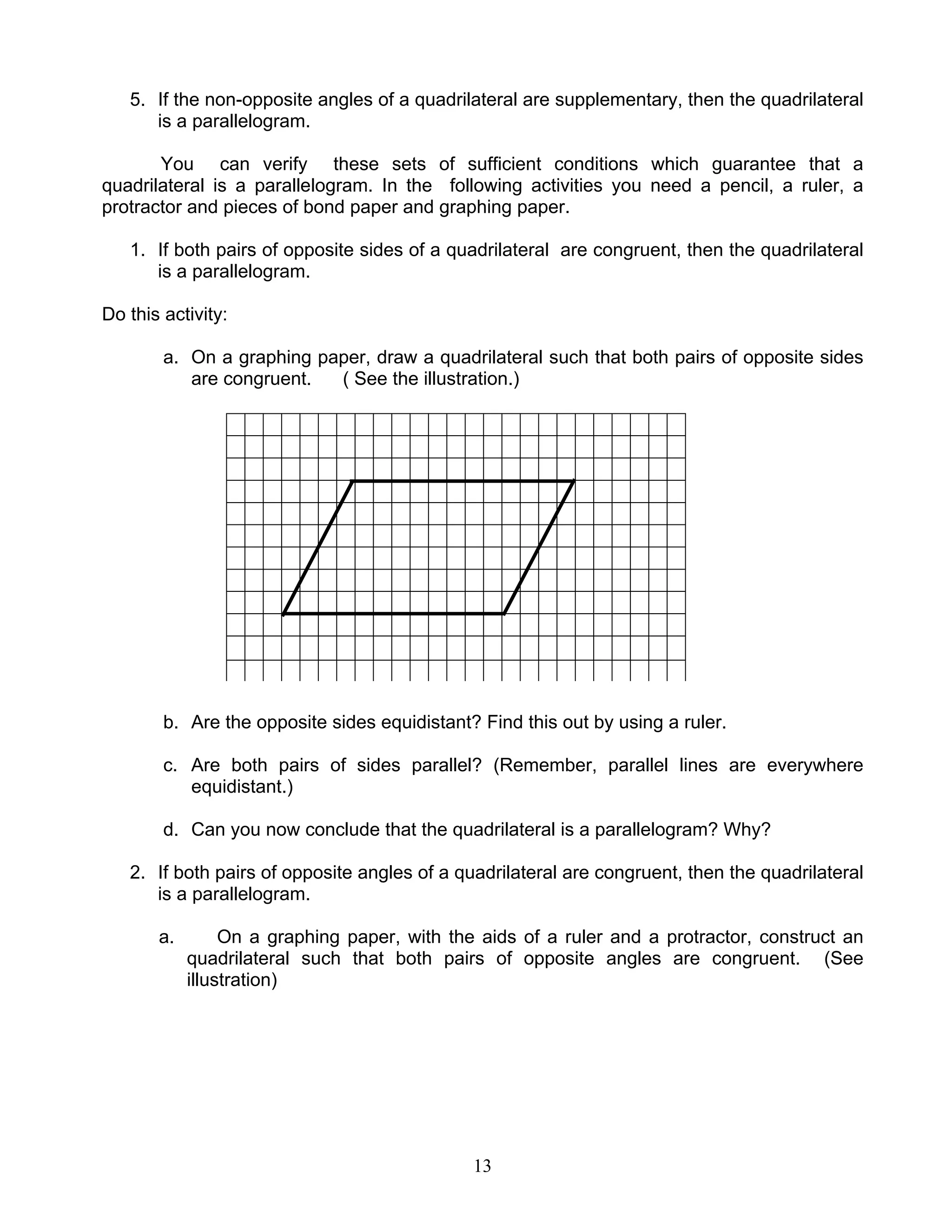 13
5. If the non-opposite angles of a quadrilateral are supplementary, then the quadrilateral
is a parallelogram.
You can verify these sets of sufficient conditions which guarantee that a
quadrilateral is a parallelogram. In the following activities you need a pencil, a ruler, a
protractor and pieces of bond paper and graphing paper.
1. If both pairs of opposite sides of a quadrilateral are congruent, then the quadrilateral
is a parallelogram.
Do this activity:
a. On a graphing paper, draw a quadrilateral such that both pairs of opposite sides
are congruent. ( See the illustration.)
b. Are the opposite sides equidistant? Find this out by using a ruler.
c. Are both pairs of sides parallel? (Remember, parallel lines are everywhere
equidistant.)
d. Can you now conclude that the quadrilateral is a parallelogram? Why?
2. If both pairs of opposite angles of a quadrilateral are congruent, then the quadrilateral
is a parallelogram.
a. On a graphing paper, with the aids of a ruler and a protractor, construct an
quadrilateral such that both pairs of opposite angles are congruent. (See
illustration)
 