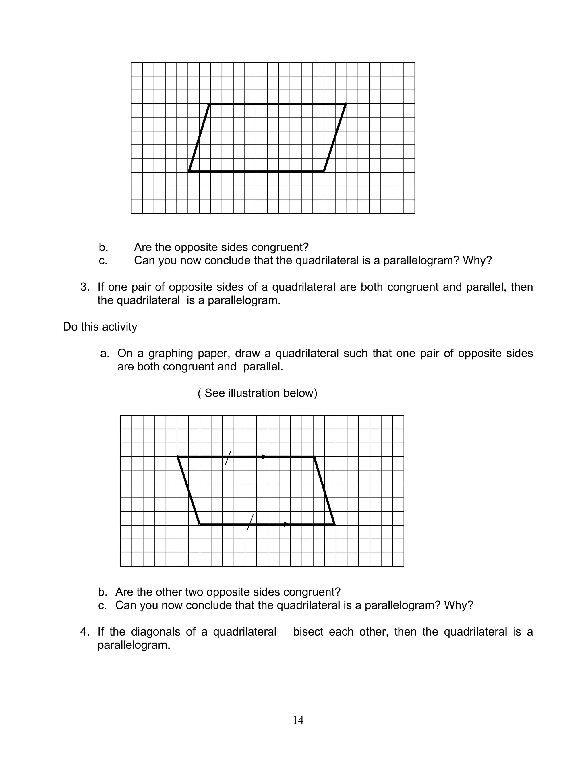 14
b. Are the opposite sides congruent?
c. Can you now conclude that the quadrilateral is a parallelogram? Why?
3. If one pair of opposite sides of a quadrilateral are both congruent and parallel, then
the quadrilateral is a parallelogram.
Do this activity
a. On a graphing paper, draw a quadrilateral such that one pair of opposite sides
are both congruent and parallel.
( See illustration below)
b. Are the other two opposite sides congruent?
c. Can you now conclude that the quadrilateral is a parallelogram? Why?
4. If the diagonals of a quadrilateral bisect each other, then the quadrilateral is a
parallelogram.
 