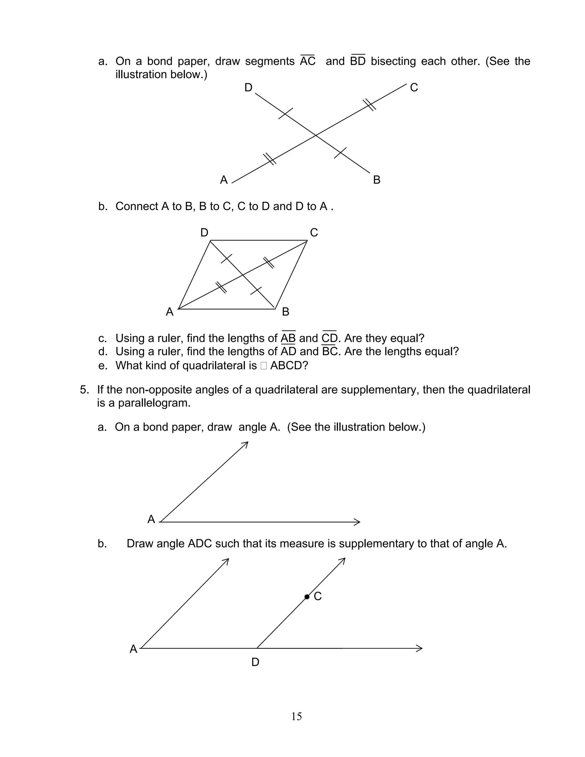 15
a. On a bond paper, draw segments AC and BD bisecting each other. (See the
illustration below.)
D C
A B
b. Connect A to B, B to C, C to D and D to A .
D C
A B
c. Using a ruler, find the lengths of AB and CD. Are they equal?
d. Using a ruler, find the lengths of AD and BC. Are the lengths equal?
e. What kind of quadrilateral is ABCD?
5. If the non-opposite angles of a quadrilateral are supplementary, then the quadrilateral
is a parallelogram.
a. On a bond paper, draw angle A. (See the illustration below.)
A
b. Draw angle ADC such that its measure is supplementary to that of angle A.
● C
A
D
 
