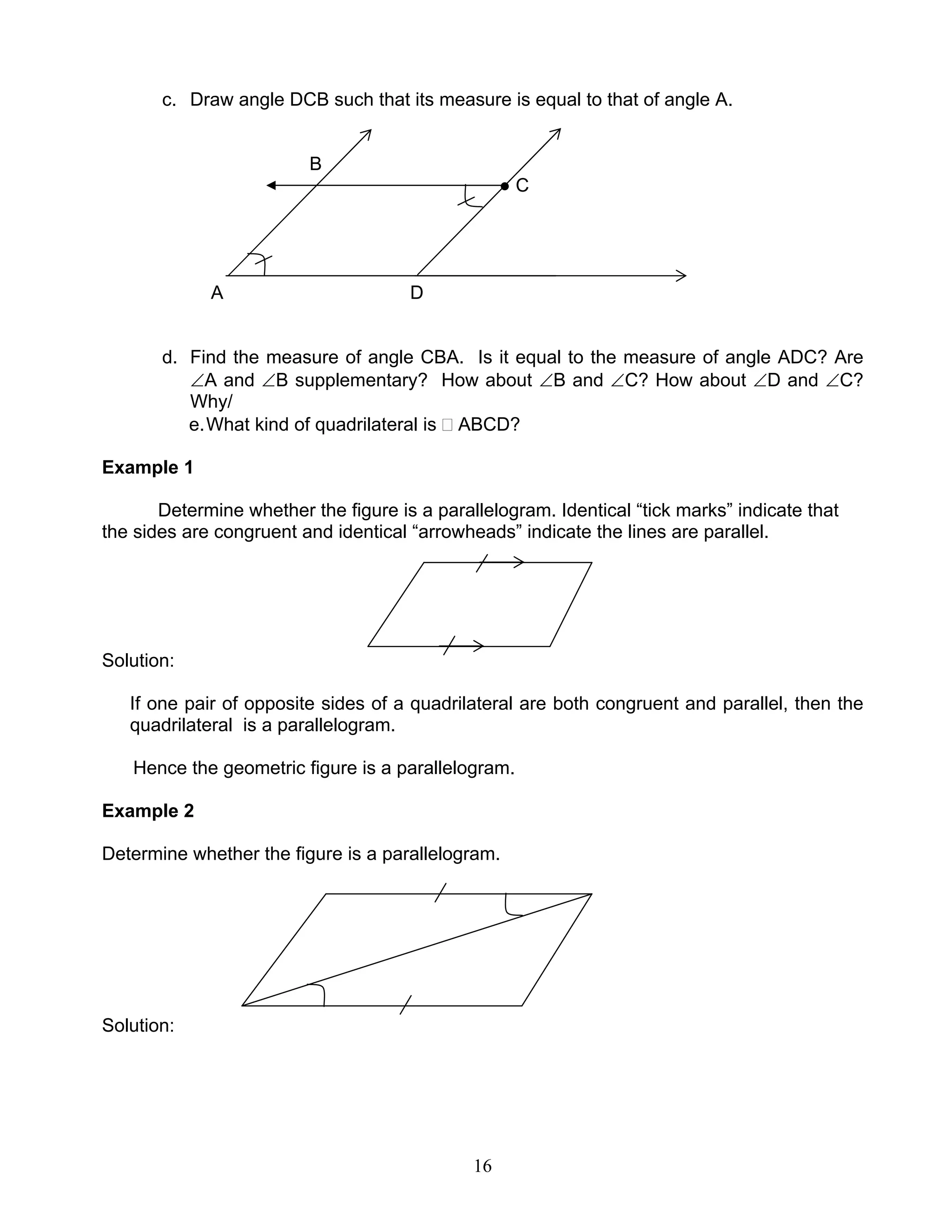 16
c. Draw angle DCB such that its measure is equal to that of angle A.
B
● C
A D
d. Find the measure of angle CBA. Is it equal to the measure of angle ADC? Are
∠A and ∠B supplementary? How about ∠B and ∠C? How about ∠D and ∠C?
Why/
e.What kind of quadrilateral is ABCD?
Example 1
Determine whether the figure is a parallelogram. Identical “tick marks” indicate that
the sides are congruent and identical “arrowheads” indicate the lines are parallel.
Solution:
If one pair of opposite sides of a quadrilateral are both congruent and parallel, then the
quadrilateral is a parallelogram.
Hence the geometric figure is a parallelogram.
Example 2
Determine whether the figure is a parallelogram.
Solution:
 