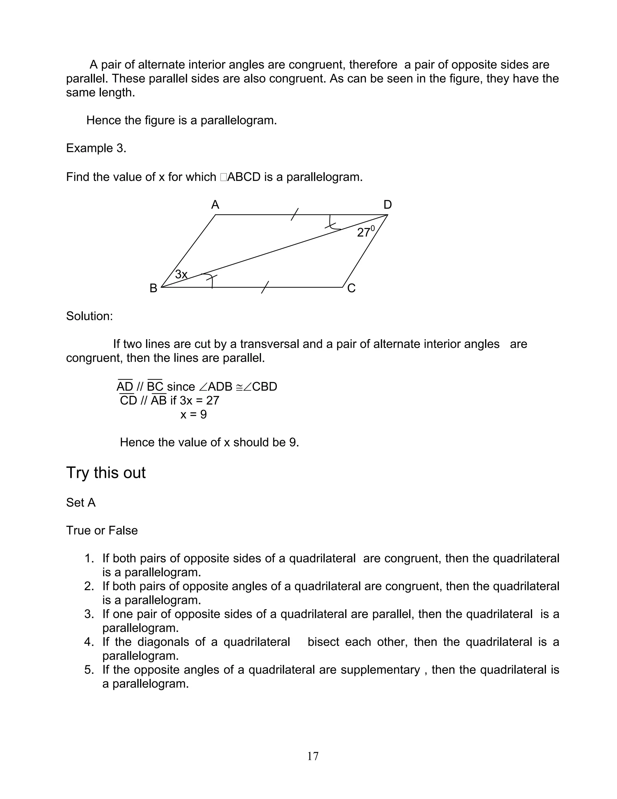 17
A pair of alternate interior angles are congruent, therefore a pair of opposite sides are
parallel. These parallel sides are also congruent. As can be seen in the figure, they have the
same length.
Hence the figure is a parallelogram.
Example 3.
Find the value of x for which ABCD is a parallelogram.
A D
270
3x
B C
Solution:
If two lines are cut by a transversal and a pair of alternate interior angles are
congruent, then the lines are parallel.
AD // BC since ∠ADB ≅∠CBD
CD // AB if 3x = 27
x = 9
Hence the value of x should be 9.
Try this out
Set A
True or False
1. If both pairs of opposite sides of a quadrilateral are congruent, then the quadrilateral
is a parallelogram.
2. If both pairs of opposite angles of a quadrilateral are congruent, then the quadrilateral
is a parallelogram.
3. If one pair of opposite sides of a quadrilateral are parallel, then the quadrilateral is a
parallelogram.
4. If the diagonals of a quadrilateral bisect each other, then the quadrilateral is a
parallelogram.
5. If the opposite angles of a quadrilateral are supplementary , then the quadrilateral is
a parallelogram.
 