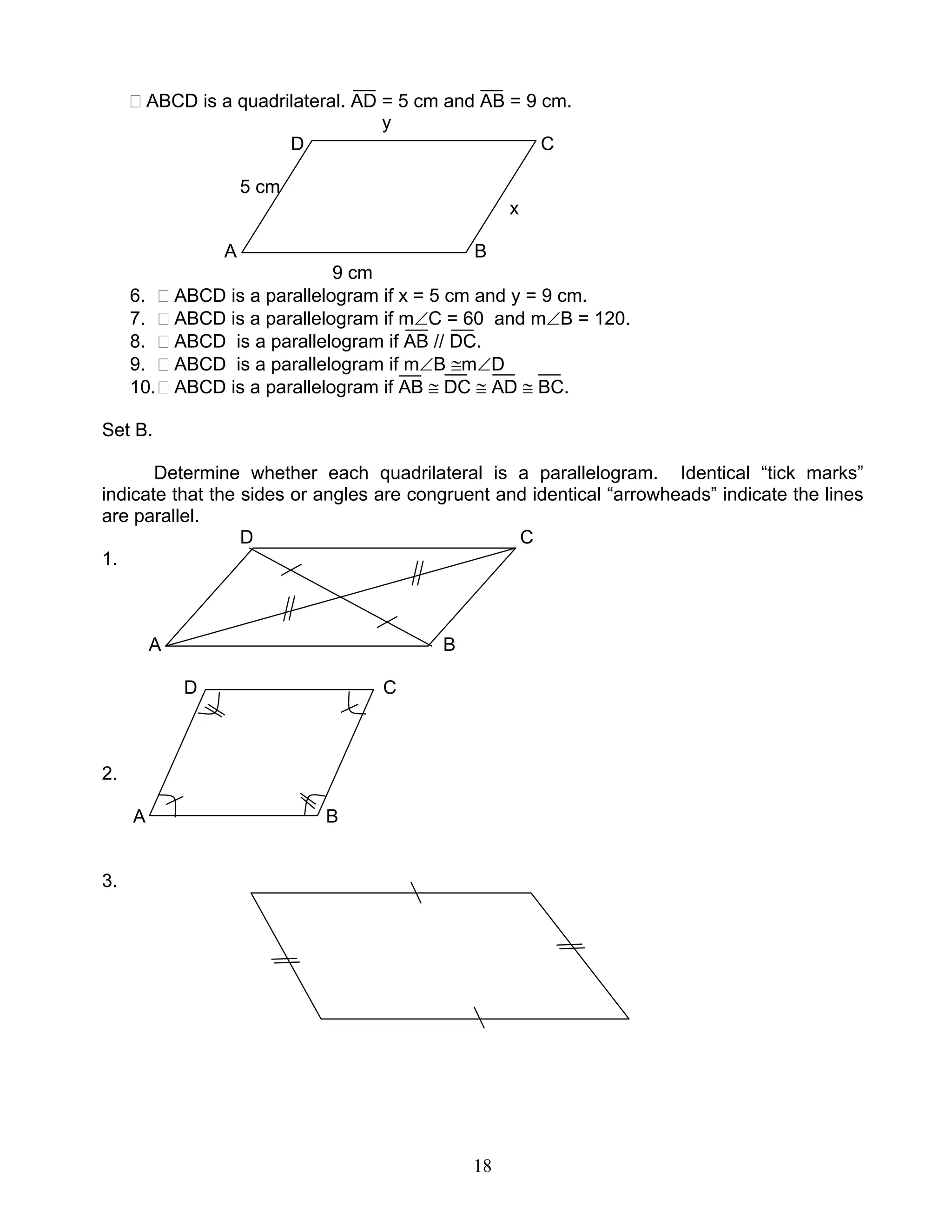 18
ABCD is a quadrilateral. AD = 5 cm and AB = 9 cm.
y
D C
5 cm
x
A B
9 cm
6. ABCD is a parallelogram if x = 5 cm and y = 9 cm.
7. ABCD is a parallelogram if m∠C = 60 and m∠B = 120.
8. ABCD is a parallelogram if AB // DC.
9. ABCD is a parallelogram if m∠B ≅m∠D
10. ABCD is a parallelogram if AB ≅ DC ≅ AD ≅ BC.
Set B.
Determine whether each quadrilateral is a parallelogram. Identical “tick marks”
indicate that the sides or angles are congruent and identical “arrowheads” indicate the lines
are parallel.
D C
1.
A B
D C
2.
A B
3.
 