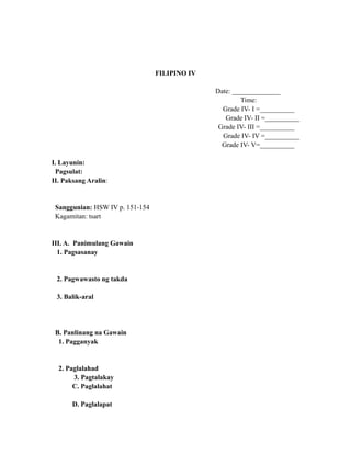 FILIPINO IV
Date: ______________
Time:
Grade IV- I =__________
Grade IV- II =__________
Grade IV- III =__________
Grade IV- IV =__________
Grade IV- V=__________
I. Layunin:
Pagsulat:
II. Paksang Aralin:
Sanggunian: HSW IV p. 151-154
Kagamitan: tsart
III. A. Panimulang Gawain
1. Pagsasanay
2. Pagwawasto ng takda
3. Balik-aral
B. Panlinang na Gawain
1. Pagganyak
2. Paglalahad
3. Pagtalakay
C. Paglalahat
D. Paglalapat
 
