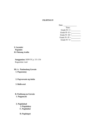 FILIPINO IV
Date: ______________
Time:
Grade IV- I =__________
Grade IV- II =__________
Grade IV- III =__________
Grade IV- IV =__________
Grade IV- V=__________
I. Layunin:
Pagsulat:
II. Paksang Aralin:
Sanggunian: HSW IV p. 151-154
Kagamitan: tsart
III. A. Panimulang Gawain
1. Pagsasanay
2. Pagwawasto ng takda
3. Balik-aral
B. Panlinang na Gawain
1. Pagganyak
2. Paglalahad
3. Pagtalakay
C. Paglalahat
D. Paglalapat
 