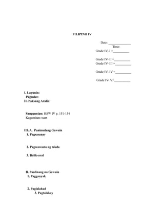 FILIPINO IV
Date: ______________
Time:
Grade IV- I =__________
Grade IV- II =__________
Grade IV- III =__________
Grade IV- IV =__________
Grade IV- V=__________
I. Layunin:
Pagsulat:
II. Paksang Aralin:
Sanggunian: HSW IV p. 151-154
Kagamitan: tsart
III. A. Panimulang Gawain
1. Pagsasanay
2. Pagwawasto ng takda
3. Balik-aral
B. Panlinang na Gawain
1. Pagganyak
2. Paglalahad
3. Pagtalakay
 