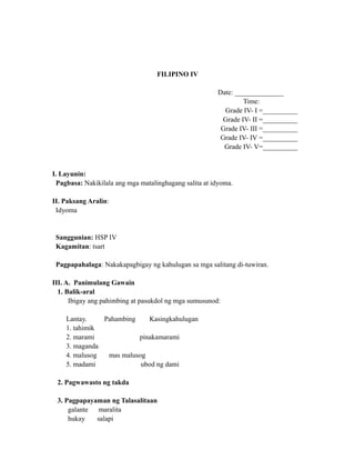 FILIPINO IV
Date: ______________
Time:
Grade IV- I =__________
Grade IV- II =__________
Grade IV- III =__________
Grade IV- IV =__________
Grade IV- V=__________
I. Layunin:
Pagbasa: Nakikilala ang mga matalinghagang salita at idyoma.
II. Paksang Aralin:
Idyoma
Sanggunian: HSP IV
Kagamitan: tsart
Pagpapahalaga: Nakakapagbigay ng kahulugan sa mga salitang di-tuwiran.
III. A. Panimulang Gawain
1. Balik-aral
Ibigay ang pahimbing at pasukdol ng mga sumusunod:
Lantay. Pahambing Kasingkahulugan
1. tahimik
2. marami pinakamarami
3. maganda
4. malusog mas malusog
5. madami ubod ng dami
2. Pagwawasto ng takda
3. Pagpapayaman ng Talasalitaan
galante maralita
hukay salapi
 