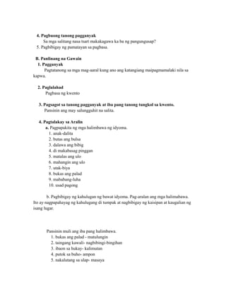 4. Pagbuong tanong pagganyak
Sa mga salitang nasa tsart makakagawa ka ba ng pangungusap?
5. Pagbibigay ng pamatayan sa pagbasa.
B. Panlinang na Gawain
1. Pagganyak
Pagtatanong sa mga mag-aaral kung ano ang katangiang maipagmamalaki nila sa
kapwa.
2. Paglalahad
Pagbasa ng kwento
3. Pagsagot sa tanong pagganyak at iba pang tanong tungkol sa kwento.
Pansinin ang may salungguhit na salita.
4. Pagtalakay sa Aralin
a. Pagpapakita ng mga halimbawa ng idyoma.
1. anak-dalita
2. butas ang bulsa
3. dalawa ang bibig
4. di makabasag pinggan
5. matalas ang ulo
6. mahangin ang ulo
7. utak-biya
8. bukas ang palad
9. mababang-luha
10. usad pagong
b. Pagbibigay ng kahulugan ng bawat idyoma. Pag-aralan ang mga halimabawa.
Ito ay nagpapahayag ng kahulugang di tumpak at nagbibigay ng kaisipan at kaugalian ng
isang lugar.
Pansinin muli ang iba pang halimbawa.
1. bukas ang palad - matulungin
2. taingang kawali- nagbibingi-bingihan
3. ibaon sa hukay- kalimutan
4. putok sa buho- ampon
5. nakalutang sa ulap- masaya
 