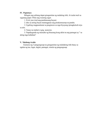 IV. Pagtataya
Bilugan ang salitang dapat ginagamitan ng malaking titik. At isulat muli sa
sagutang papel. Piliin ang wastong sagot.
1. Si dr. jose rizal ang pambansang bayani.
2. dito sa aming bayan matatagpuan ang pinakamasarap na putahe.
3. Ugaliing magpasalamat sa panginoon sa mga biyayang ipinagkaloob niya
sa atin.
4. Tunay na mabait si gng. asuncion.
5. Napakaganda ng mensahe ng binasang kong aklat na ang pamagat ay " sa
aking mga kababata"
V. Takdang-Aralin
Gumawa ng 3 pangungusap na ginagamitan ng malalaking titik batay sa
ngalan ng tao, lugar, daglat, pamagat, simula ng pangungusap.
 