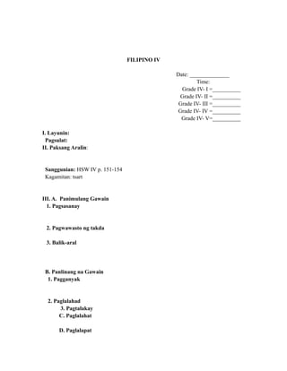 FILIPINO IV
Date: ______________
Time:
Grade IV- I =__________
Grade IV- II =__________
Grade IV- III =__________
Grade IV- IV =__________
Grade IV- V=__________
I. Layunin:
Pagsulat:
II. Paksang Aralin:
Sanggunian: HSW IV p. 151-154
Kagamitan: tsart
III. A. Panimulang Gawain
1. Pagsasanay
2. Pagwawasto ng takda
3. Balik-aral
B. Panlinang na Gawain
1. Pagganyak
2. Paglalahad
3. Pagtalakay
C. Paglalahat
D. Paglalapat
 
