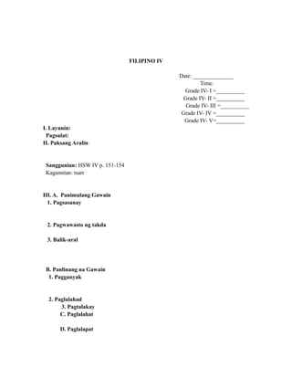 FILIPINO IV
Date: ______________
Time:
Grade IV- I =__________
Grade IV- II =__________
Grade IV- III =__________
Grade IV- IV =__________
Grade IV- V=__________
I. Layunin:
Pagsulat:
II. Paksang Aralin:
Sanggunian: HSW IV p. 151-154
Kagamitan: tsart
III. A. Panimulang Gawain
1. Pagsasanay
2. Pagwawasto ng takda
3. Balik-aral
B. Panlinang na Gawain
1. Pagganyak
2. Paglalahad
3. Pagtalakay
C. Paglalahat
D. Paglalapat
 