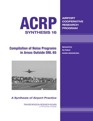 ACRP
                                   AIRPORT
                                   COOPERATIVE
                                   RESEARCH
                                   PROGRAM
          SYNTHESIS 16


                                   Sponsored by
Compilation of Noise Programs      the Federal
      in Areas Outside DNL 65      Aviation Administration




 A Synthesis of Airport Practice
 