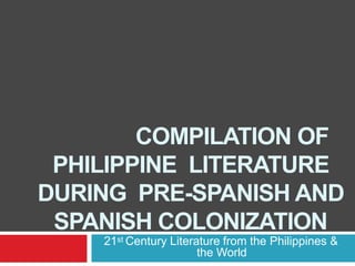 COMPILATION OF
PHILIPPINE LITERATURE
DURING PRE-SPANISH AND
SPANISH COLONIZATION
21st Century Literature from the Philippines &
the World
 