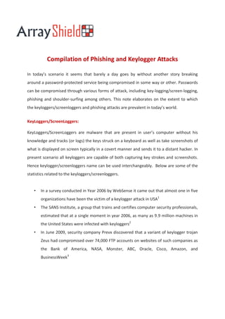 Compilation of Phishing and Keylogger Attacks

In today’s scenario it seems that barely a day goes by without another story breaking
around a password-protected service being compromised in some way or other. Passwords
can be compromised through various forms of attack, including key-logging/screen-logging,
phishing and shoulder-surfing among others. This note elaborates on the extent to which
the keyloggers/screenloggers and phishing attacks are prevalent in today’s world.


KeyLoggers/ScreenLoggers:

KeyLoggers/ScreenLoggers are malware that are present in user’s computer without his
knowledge and tracks (or logs) the keys struck on a keyboard as well as take screenshots of
what is displayed on screen typically in a covert manner and sends it to a distant hacker. In
present scenario all keyloggers are capable of both capturing key strokes and screenshots.
Hence keylogger/screenloggers name can be used interchangeably. Below are some of the
statistics related to the keyloggers/screenloggers.


   •   In a survey conducted in Year 2006 by WebSense it came out that almost one in five
       organizations have been the victim of a keylogger attack in USA1
   •   The SANS Institute, a group that trains and certifies computer security professionals,
       estimated that at a single moment in year 2006, as many as 9.9 million machines in
       the United States were infected with keyloggers2
   •   In June 2009, security company Prevx discovered that a variant of keylogger trojan
       Zeus had compromised over 74,000 FTP accounts on websites of such companies as
       the Bank of America, NASA, Monster, ABC, Oracle, Cisco, Amazon, and
       BusinessWeek3
 
