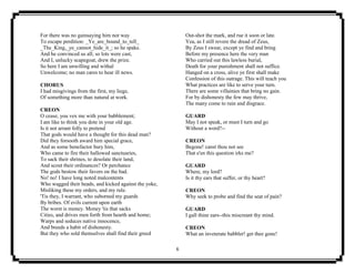 6
For there was no gainsaying him nor way
To escape perdition: _Ye_are_bound_to_tell_
_The_King,_ye_cannot_hide_it_; so he spake.
And he convinced us all; so lots were cast,
And I, unlucky scapegoat, drew the prize.
So here I am unwilling and withal
Unwelcome; no man cares to hear ill news.
CHORUS
I had misgivings from the first, my liege,
Of something more than natural at work.
CREON
O cease, you vex me with your babblement;
I am like to think you dote in your old age.
Is it not arrant folly to pretend
That gods would have a thought for this dead man?
Did they forsooth award him special grace,
And as some benefactor bury him,
Who came to fire their hallowed sanctuaries,
To sack their shrines, to desolate their land,
And scout their ordinances? Or perchance
The gods bestow their favors on the bad.
No! no! I have long noted malcontents
Who wagged their heads, and kicked against the yoke,
Misliking these my orders, and my rule.
'Tis they, I warrant, who suborned my guards
By bribes. Of evils current upon earth
The worst is money. Money 'tis that sacks
Cities, and drives men forth from hearth and home;
Warps and seduces native innocence,
And breeds a habit of dishonesty.
But they who sold themselves shall find their greed
Out-shot the mark, and rue it soon or late.
Yea, as I still revere the dread of Zeus,
By Zeus I swear, except ye find and bring
Before my presence here the very man
Who carried out this lawless burial,
Death for your punishment shall not suffice.
Hanged on a cross, alive ye first shall make
Confession of this outrage. This will teach you
What practices are like to serve your turn.
There are some villainies that bring no gain.
For by dishonesty the few may thrive,
The many come to ruin and disgrace.
GUARD
May I not speak, or must I turn and go
Without a word?--
CREON
Begone! canst thou not see
That e'en this question irks me?
GUARD
Where, my lord?
Is it thy ears that suffer, or thy heart?
CREON
Why seek to probe and find the seat of pain?
GUARD
I gall thine ears--this miscreant thy mind.
CREON
What an inveterate babbler! get thee gone!
 