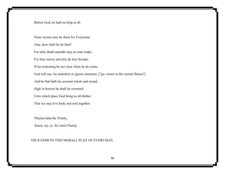 96
Before God, he hath no help at all.
None excuse may be there for Everyman:
Alas, how shall he do then?
For after death amends may no man make,
For then mercy and pity do him forsake.
If his reckoning be not clear when he do come,
God will say- ite maledicti in ignem aeternum. ["go, sinner to the eternal flames"]
And he that hath his account whole and sound,
High in heaven he shall be crowned;
Unto which place God bring us all thither
That we may live body and soul together.
Thereto help the Trinity,
Amen, say ye, for saint Charity.
THUS ENDETH THIS MORALL PLAY OF EVERYMAN.
 