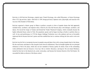 98
Kan’ami, in full Kan’ami Kiyotsugu, original name Yūsaki Kiyotsugu, also called Miyomaru, or Kanze Kiyotsugu
(born 1333, Iga province, Japan—died June 8, 1384, Suruga province), Japanese actor, playwright, and musician who
was one of the founders of Noh drama.
Kan’ami organized a theatre group in Obata to perform sarugaku (a form of popular drama that had apparently
included tricks, acrobatics, and slapstick skits), which by his time had become plays with dialogue, acrobatics, and
dances. He moved his troupe to Yamato and formed the Yūzaki Theatrical Company, which eventually became the
highly influential Kanze school of Noh. His popularity spread, and he began traveling to Kyōto to perform there as
well. At one such performance in 1374 the shogun Ashikaga Yoshimitsu was in the audience and was so favourably
impressed that he became Kan’ami’s patron and thus enabled Kan’ami to continue refining the form and to write new
plays.
Kan’ami was the first to incorporate kusemai (a popular song and dance form with a strong irregular beat) in the drama.
He also used music and dances of the dengaku (rustic harvest celebrations). Thus he brought together the two principal
tributaries to Noh in his plays, which also set new standards of literary quality for drama. Some of the outstanding
works attributed to him are Komachi, Ji’nen koji, Shii no shōshō, Matzukaze, and Eguchi. His son Zeami Motokiyo,
trained by Kan’ami in the theatrical arts, acted, wrote plays, and became the foremost theorist of the Noh theatre. He
succeeded his father as director of the Kanze school.
 