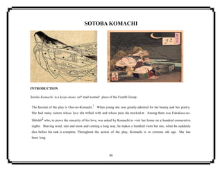 99
SOTOBA KOMACHI
INTRODUCTION
Sotoba-Komachi is a kyojo-mono or' mad woman' piece of the Fourth Group.
The heroine of the play is Ono-no-Komachi.1 When young she was greatly admired for her beauty and her poetry.
She had many suitors whose love she trifled with and whose pain she mocked at. Among them was Fukakusa-no-
Sh6sh62 who, to prove the sincerity of his love, was asked by Komachi to visit her home on a hundred consecutive
nights. Braving wind, rain and snow and coming a long way, he makes a hundred visits but one, when he suddenly
dies before his task is complete. Throughout the action of the play, Komachi is in extreme old age. She has
been long
 