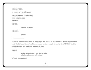 101
CHARACTERS:
A PRIEST OF THE KŌYASAN.
SECOND PRIEST( ATTENDANT )
ONO NO KOMACHI.
CHORUS.
PLACE:
A Suburb of Miyako
SEASON:
Autumn
------------------------
While the entrance music shidai is being played, the PRIEST OF MOUNT KOYA, wearing a pointed hood,
small-checked under-kimono, broad-sleeved robe and carrying a rosary in his hand by his ATTENDANT similarly
dressed, a crosses the Bridgeway and enters the stage.
PRIEST.
We who on shallow hills 1 have built our home
In the heart's deep recess seek solitude.
(Turning to the audience.)
 