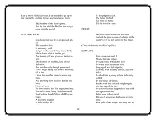 102
I am a priest of the Kōyasan. I am minded to go up to
the Capital to visit the shrines and sanctuaries there.
The Buddha of the Past is gone,
And he that shall be Buddha has not yet
come into the world.
SECOND PRIEST.
In a dream-lull our lives are passed; all,
all
That round us lies
Is visionary, void.
Yet got we by rare fortune at our birth
Man's shape, that is hard to get;
And dearer gift was given us, harder to
win,
The doctrine of Buddha, seed of our
Salvation.
And me this only thought possessed,
How I might bring that seed to blossom,
till at last
I drew this sombre cassock across my
back.
And knowing now the lives before my
birth,
No love I owe
To those that to this life engendered me,
Nor seek a care (have I not disavowed
Such hollow bonds?) from child by me
begot.
A thousand leagues
Is little road p. 115
To the pilgrim's feet.
The fields his bed,
The hills his home
Till the travel's close.
PRIEST.
We have come so fast that we have
reached the pine-woods of Abeno, in the
country of Tsu. Let us rest in this place.
(They sit down by the Waki's pillar.)
KOMACHI.
Like a root-cut reed, 1
Should the tide entice,
I would come, I think; but now
No wave asks; no stream stirs.
Long ago I was full of pride;
Crowned with nodding tresses, halcyon
locks,
I walked like a young willow delicately
wafted
By the winds of Spring.
I spoke with the voice of a nightingale
that has sipped the dew.
I was lovelier than the petals of the wild-
rose open-stretched
In the hour before its fall.
But now I am grown loathsome even to
sluts,
Poor girls of the people, and they and all
 