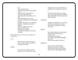 103
men
Turn scornful from me.
Unhappy months and days pile up their
score;
I am old; old by a hundred years.
In the City I fear men's eyes,
And at dusk, lest they should cry "Is it
she?"
Westward with the moon I creep
From the cloud-high City of the Hundred
Towers.
No guard will question, none challenge
Pilgrim so wretched: yet must I he
walking
Hid ever in shadow of the trees.
Past the Lovers' Tomb,
And the Hill of Autumn
To the River of Katsura, the boats, the
moonlight.
(She shrinks back and covers her face, frightened of
being known.)
p. 116
Who are those rowing in the boats? 1
Oh, I am weary. I will sit on this tree-
stump and rest awhile.
PRIEST.
Come! The sun is sinking; we must
hasten on our way. Look, look at that
beggar there! It is a holy Stūpa that she
is sitting on! I must tell her to come off
it.
Now then, what is that you are sitting
on? Is it not a holy Stūpa, the worshipful
Body of Buddha? Come off it and rest in
some other place.
KOMACHI.
Buddha's worshipful body, you say? But
I could see no writing on it, nor any
figure carved. I thought it was only a
tree-stump.
PRIEST.
Even the little black tree on the hillside
When it has put its blossoms on
Cannot be hid;
And think you that this tree
Cut fivefold in the fashion of Buddha's
holy form
Shall not make manifest its power?
KOMACHI.
I too am a poor withered bough.
But there are flowers at my heart, 2
Good enough, maybe, for an offering.
But why is this called Buddha's body?
 