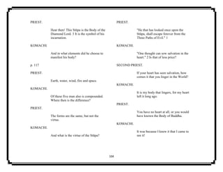 104
PRIEST.
Hear then! This Stūpa is the Body of the
Diamond Lord. 3 It is the symbol of his
incarnation.
KOMACHI.
And in what elements did he choose to
manifest his body?
p. 117
PRIEST.
Earth, water, wind, fire and space.
KOMACHI.
Of these five man also is compounded.
Where then is the difference?
PRIEST.
The forms are the same, but not the
virtue.
KOMACHI.
And what is the virtue of the Stūpa?
PRIEST.
"He that has looked once upon the
Stūpa, shall escape forever from the
Three Paths of Evil." 1
KOMACHI.
"One thought can sow salvation in the
heart." 2 Is that of less price?
SECOND PRIEST.
If your heart has seen salvation, how
comes it that you linger in the World?
KOMACHI.
It is my body that lingers, for my heart
left it long ago.
PRIEST.
You have no heart at all, or you would
have known the Body of Buddha.
KOMACHI.
It was because I knew it that I came to
see it!
 