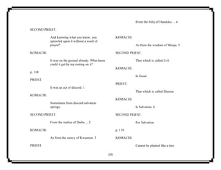 105
SECOND PRIEST.
And knowing what you know, you
sprawled upon it without a word of
prayer?
KOMACHI.
It was on the ground already. What harm
could it get by my resting on it?
p. 118
PRIEST.
It was an act of discord. 1
KOMACHI.
Sometimes from discord salvation
springs.
SECOND PRIEST.
From the malice of Daiba ... 2
KOMACHI.
As from the mercy of Kwannon. 3
PRIEST.
From the folly of Handoku ... 4
KOMACHI.
As from the wisdom of Monju. 5
SECOND PRIEST.
That which is called Evil
KOMACHI.
Is Good.
PRIEST.
That which is called Illusion
KOMACHI.
Is Salvation. 6
SECOND PRIEST.
For Salvation
p. 119
KOMACHI.
Cannot be planted like a tree.
 