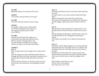 7
GUARD
Babbler perchance, but innocent of the crime.
CREON
Twice guilty, having sold thy soul for gain.
GUARD
Alas! how sad when reasoners reason wrong.
CREON
Go, quibble with thy reason. If thou fail'st
To find these malefactors, thou shalt own
The wages of ill-gotten gains is death.
[Exit CREON]
GUARD
I pray he may be found. But caught or not
(And fortune must determine that) thou never
Shalt see me here returning; that is sure.
For past all hope or thought I have escaped,
And for my safety owe the gods much thanks.
CHORUS
(Str. 1)
Many wonders there be, but naught more wondrous than
man;
Over the surging sea, with a whitening south wind wan,
Through the foam of the firth, man makes his perilous way;
And the eldest of deities Earth that knows not toil nor
decay
Ever he furrows and scores, as his team, year in year out,
With breed of the yoked horse, the ploughshare turneth
about.
(Ant. 1)
The light-witted birds of the air, the beasts of the weald and
the wood
He traps with his woven snare, and the brood of the briny
flood.
Master of cunning he: the savage bull, and the hart
Who roams the mountain free, are tamed by his infinite art;
And the shaggy rough-maned steed is broken to bear the
bit.
(Str. 2)
Speech and the wind-swift speed of counsel and civic wit,
He hath learnt for himself all these; and the arrowy rain to
fly
And the nipping airs that freeze, 'neath the open winter sky.
He hath provision for all: fell plague he hath learnt to
endure;
Safe whate'er may befall: yet for death he hath found no
cure.
(Ant. 2)
Passing the wildest flight thought are the cunning and skill,
That guide man now to the light, but now to counsels of ill.
If he honors the laws of the land, and reveres the Gods of
the State
Proudly his city shall stand; but a cityless outcast I rate
Whoso bold in his pride from the path of right doth depart;
Ne'er may I sit by his side, or share the thoughts of his
heart.
What strange vision meets my eyes,
Fills me with a wild surprise?
Sure I know her, sure 'tis she,
 