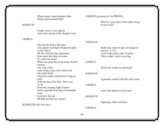 107
Whose many, many damask robes
Filled cedar-scented halls?
KOMACHI.
I made verses in our speech
And in the speech of the foreign Court.
CHORUS.
The cup she held at the feast
Like gentle moonlight dropped its glint
on her sleeve.
Oh how fell she from splendour,
How came the white of winter
To crown her head?
Where are gone the lovely locks, double-
twined,
The coils of jet?
Lank wisps, scant curls wither now
On wilted flesh;
And twin-arches, moth-brows tinge no
more
With the hue of far hills. "Oh cover,
cover
From the creeping light of dawn
Silted seaweed locks that of a hundred
years
Lack now but one.
Oh hide me from my shame."
(KOMACHI hides her face.)
CHORUS (speaking for the PRIEST).
What is it you carry in the wallet string
at your neck?
KOMACHI.
Death may come to-day--or hunger to-
morrow. p. 121
A few beans and a cake of millet:
That is what I carry in my bag.
CHORUS.
And in the wallet on your back?
KOMACHI.
A garment stained with dust and sweat.
CHORUS.
And in the basket on your arm?
KOMACHI.
Sagittaries white and black.
CHORUS.
 