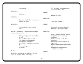 108
Tattered cloak, 1
KOMACHI.
Broken hat . . .
CHORUS.
She cannot hide her face from our eyes;
And how her limbs
KOMACHI.
From rain and dew, hoar-frost and
snow?
CHORUS (speaking for KOMACHI while she mimes
the actions they describe).
Not rags enough to wipe the tears from
my eyes!
Now, wandering along the roads
I beg an alms of those that pass.
And when they will not give,
An evil rage, a very madness possesses
me.
My voice changes.
Oh terrible!
p. 122
KOMACHI (thrusting her hat under the PRIESTS'
noses and shrieking at them menacingly).
Grr! You priests, give me something:
give me something ... Ah!
PRIEST.
What do you want?
KOMACHI.
Let me go to Komachi. 1
PRIEST.
But you told us you were Komachi.
What folly is this you are talking?
KOMACHI.
No, no.... Komachi was very beautiful.
Many letters came to her, many
messages,--
Thick as raindrops out of a black
summer sky.
But she sent no answer, not even an
empty word.
And now in punishment she has grown
old:
She has lived a hundred years--
I love her, oh I love her!
PRIEST.
 