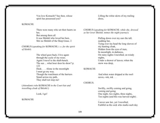 109
You love Komachi? Say then, whose
spirit has possessed you?
KOMACHI.
There were many who set their hearts on
her,
But among them all
It was Shōshō who loved her best,
Shii no Shōshō of the Deep Grass. 2
CHORUS (speaking for KOMACHI, i. e. for the spirit
of Sōshō).
The wheel goes back; I live again
through the cycle of my woes.
Again I travel to the shaft-bench.
The sun ... what hour does he show? p.
123
Dusk. . . . Alone in the moonlight
I must go my way.
Though the watchmen of the barriers
Stand across my path,
They shall not stop me!
(Attendants robe KOMACHI in the Court hat and
travelling-cloak of Shōshō.)
Look, I go!
KOMACHI.
Lifting the white skirts of my trailing
dress,
CHORUS (speaking for KOMACHI, while she, dressed
as her lover Shōshō, mimes the night-journey).
Pulling down over my ears the tall,
nodding hat,
Tying over my head the long sleeves of
my hunting cloak,
Hidden from the eyes of men,
In moonlight, in darkness,
On rainy nights I travelled; on windy
nights,
Under a shower of leaves; when the
snow was deep,
KOMACHI.
And when water dripped at the roof-
eaves,--tok, tok . . .
CHORUS.
Swiftly, swiftly coming and going,
coming and going
One night, two nights, three nights,
Ten nights (and this was harvest night) .
. .
I never saw her, yet I travelled;
Faithful as the cock who marks each day
 