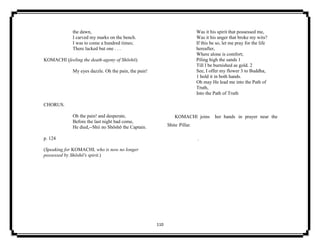 110
the dawn,
I carved my marks on the bench.
I was to come a hundred times;
There lacked but one . . .
KOMACHI (feeling the death-agony of Shōshō).
My eyes dazzle. Oh the pain, the pain!
CHORUS.
Oh the pain! and desperate,
Before the last night had come,
He died,--Shii no Shōshō the Captain.
p. 124
(Speaking for KOMACHI, who is now no longer
possessed by Shōshō's spirit.)
Was it his spirit that possessed me,
Was it his anger that broke my wits?
If this be so, let me pray for the life
hereafter,
Where alone is comfort;
Piling high the sands 1
Till I be burnished as gold. 2
See, I offer my flower 3 to Buddha,
1 hold it in both hands.
Oh may He lead me into the Path of
Truth,
Into the Path of Truth
KOMACHl joins her hands in prayer near the
Shite Pillar.
.
 