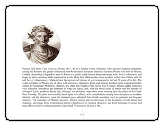 112
Plautus, full name Titus Maccius Plautus (254-184 BC), Roman comic dramatist, who enjoyed immense popularity
among the Romans and greatly influenced post-Renaissance European dramatic literature.Plautus was born in Sarsina,
Umbria. According to legend he went to Rome as a youth, made money doing backstage work, lost it in business, and
began to write comedies while employed in a mill. More than 100 comedies were ascribed to him, but of these only 20
and the very fragmentary Vidularia have been preserved; almost all were composed in the last 20 years of his life. The
extant comedies of Plautus are all plays with costumes, characters, plots, and settings modeled upon original comedies
written by Menander, Philemon, Diphilus, and other playwrights of the Greek New Comedy. Plautus added numerous
local allusions, introduced the elements of song and dance, and, with his broad sense of humor and his mastery of
colloquial Latin, produced farces that, although less polished, were often more amusing than the plays of the Greek
New Comedy. The plots were usually based upon love affairs, with complications arising from deception or mistaken
identity, and the characters were the standard types inherited from Greek comedies, such as parasites and braggart
warriors. The comedies of Plautus, however, display variety and inventiveness in the treatment of both theme and
character, and range from mythological parody (Amphitruo) to romance (Rudens), and from burlesque (Casina) and
farce (Menaechmi) to refined comedy (Captivi and Trinummus). He died in 184 .
 