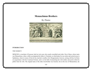 113
Menaechmus Brothers
By :Plautus
INTRODUCTION
THE SUBJECT.
MOSCHUS, a merchant of Syracuse, had two twin sons who exactly resembled each other. One of these, whose name
was Menaechmus, when a child, accompanied his father to Tarentum, at which place he was stolen and carried away to
Epidamnus, where in course of time he has married a wealthy wife. Disagreements, however, arising with her, he forms
an acquaintance with the Courtesan Erotium, and is in the habit of presenting her with clothes and jewels which he
pilfers from his wife. The original name of the other twin-brother was Sosicles, but on the loss of Menaechmus, the
 